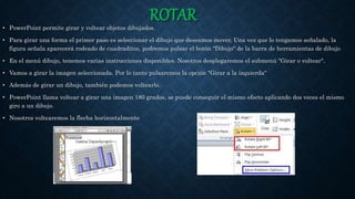 ROTAR• PowerPoint permite girar y voltear objetos dibujados.
• Para girar una forma el primer paso es seleccionar el dibujo que deseamos mover, Una vez que lo tengamos señalado, la
figura señala aparecerá rodeado de cuadraditos, podremos pulsar el botón "Dibujo" de la barra de herramientas de dibujo
• En el menú dibujo, tenemos varias instrucciones disponibles. Nosotros desplegaremos el submenú "Girar o voltear".
• Vamos a girar la imagen seleccionada. Por lo tanto pulsaremos la opción "Girar a la izquierda"
• Además de girar un dibujo, también podemos voltearlo.
• PowerPoint llama voltear a girar una imagen 180 grados, se puede conseguir el mismo efecto aplicando dos veces el mismo
giro a un dibujo.
• Nosotros voltearemos la flecha horizontalmente
 