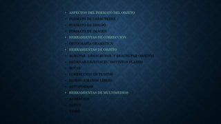• ASPECTOS DEL FORMATO DEL OBJETO
• FORMATO DE CARACTERES
• FORMATO DE DIBUJO
• FORMATO DE IMAGEN
• HERRAMIENTAS DE CORRECCIÓN
• ORTOGRAFÍA GRAMÁTICA
• HERRAMIENTAS DE OBJETO
• AGRUPAR , DESAGRUPAR Y REAGRUPAR OBJETOS
• ORDENAR OBJETOS EN DISTINTOS PLANOS
• ROTAR
• CORRECCIÓN DE PUNTOS
• DISEÑO A MANOS LIBRES
• AUTOFORMAS
• HERRAMIENTAS DE MULTIMEDIOS
• ANIMACIÓN
• AUDIO
• VIDEO
 
