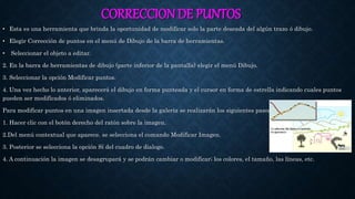 CORRECCION DE PUNTOS
• Esta es una herramienta que brinda la oportunidad de modificar solo la parte deseada del algún trazo ó dibujo.
• Elegir Corrección de puntos en el menú de Dibujo de la barra de herramientas.
• Seleccionar el objeto a editar.
2. En la barra de herramientas de dibujo (parte inferior de la pantalla) elegir el menú Dibujo.
3. Seleccionar la opción Modificar puntos.
4. Una vez hecho lo anterior, aparecerá el dibujo en forma punteada y el cursor en forma de estrella indicando cuales puntos
pueden ser modificados ó eliminados.
Para modificar puntos en una imagen insertada desde la galería se realizarán los siguientes pasos:
1. Hacer clic con el botón derecho del ratón sobre la imagen.
2.Del menú contextual que aparece. se selecciona el comando Modificar Imagen.
3. Posterior se selecciona la opción Sí del cuadro de dialogo.
4. A continuación la imagen se desagrupará y se podrán cambiar o modificar; los colores, el tamaño, las líneas, etc.
 