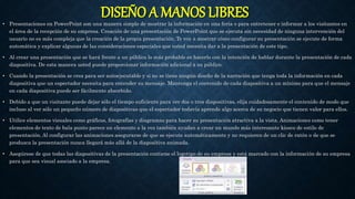 DISEÑO A MANOS LIBRES• Presentaciones en PowerPoint son una manera simple de mostrar la información en una feria o para entretener e informar a los visitantes en
el área de la recepción de su empresa. Creación de una presentación de PowerPoint que se ejecuta sin necesidad de ninguna intervención del
usuario no es más compleja que la creación de la propia presentación. Te voy a mostrar cómo configurar su presentación se ejecute de forma
automática y explicar algunas de las consideraciones especiales que usted necesita dar a la presentación de este tipo.
• Al crear una presentación que se hará frente a un público lo más probable es hacerlo con la intención de hablar durante la presentación de cada
diapositiva. De esta manera usted puede proporcionar información adicional a su público.
• Cuando la presentación se crea para ser autoejecutable y si no se tiene ningún diseño de la narración que tenga toda la información en cada
diapositiva que un espectador necesita para entender su mensaje. Mantenga el contenido de cada diapositiva a un mínimo para que el mensaje
en cada diapositiva puede ser fácilmente absorbido.
• Debido a que un visitante puede dejar sólo el tiempo suficiente para ver dos o tres diapositivas, elija cuidadosamente el contenido de modo que
incluso al ver sólo un pequeño número de diapositivas que el espectador todavía aprende algo acerca de su negocio que tienen valor para ellos.
• Utilice elementos visuales como gráficos, fotografías y diagramas para hacer su presentación atractiva a la vista. Animaciones como tener
elementos de texto de bala punto parece un elemento a la vez también ayudan a crear un mundo más interesante kiosco de estilo de
presentación. Al configurar las animaciones asegurarse de que se ejecute automáticamente y no requieren de un clic de ratón o de que se
produzca la presentación nunca llegará más allá de la diapositiva animada.
• Asegúrese de que todas las diapositivas de la presentación contiene el logotipo de su empresa y está marcado con la información de su empresa
para que sea visual asociado a la empresa.
 
