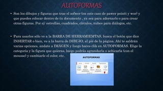AUTOFORMAS
• Son los dibujos y figuras que trae el sofwer (en este caso de pawer pointt y wor) y
que puedes colocar dentro de tu documento , ya sea para adornarlo o para crear
otras figuras. Por ej: estrellas, cuadrados, círculos, nubes para diálogos, etc.
• Para usarlos sólo ve a la BARRA DE HERRAMIEMTAS, busca el botón que dice
INSERTAR o bien, ve a la barra de DIBUJO, al pié de la página. Ahí te saldrán
varias opciones, andate a IMÁGEN y luego haces clik en AUTOFORMAS. Elige la
categoría y la figura que quieras, luego podrás agrandarla o achicarla (con el
mousse) y cambiarle el color, etc.
 