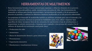 HERRAMIENTAS DE MULTIMEDIOS
• Estas herramientas brindan el marco esencial para organizar y editar los elementos de su proyecto
multimedia, incluyendo gráficos, sonido, animacionesy secuencia de vídeo. Las herramientas de
desarrollo se utilizan para diseñar interactividad y las interfaces del usuario, a fin de presentar su
proyecto en pantalla y combinar los diferentes elementos multimedia en un solo proyecto cohesionado.
• Los programas de desarrollo de multimedia brindan un ambiente integrado para unir el contenido y las
funciones de su proyecto. Incluyen en general las habilidades para crear, editar e importar tipos
específicos de datos; incorporar datos de las secuencias de reproducción u hoja de señalizaciones, y
proporcionar un método estructurado, o lenguaje, para responder a las acciones del usuario. Con el
software de desarrollo de multimedia usted puede hacer
• • Producciones de video
• • Animaciones
• • Discos de demostración (demos) y guías interactivas
• • Presentaciones
• • Capacitación interactiva
• • Simulaciones y visualizaciones técnicas
 