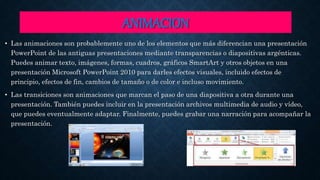 ANIMACION
• Las animaciones son probablemente uno de los elementos que más diferencian una presentación
PowerPoint de las antiguas presentaciones mediante transparencias o diapositivas argénticas.
Puedes animar texto, imágenes, formas, cuadros, gráficos SmartArt y otros objetos en una
presentación Microsoft PowerPoint 2010 para darles efectos visuales, incluido efectos de
principio, efectos de fin, cambios de tamaño o de color e incluso movimiento.
• Las transiciones son animaciones que marcan el paso de una diapositiva a otra durante una
presentación. También puedes incluir en la presentación archivos multimedia de audio y vídeo,
que puedes eventualmente adaptar. Finalmente, puedes grabar una narración para acompañar la
presentación.
 