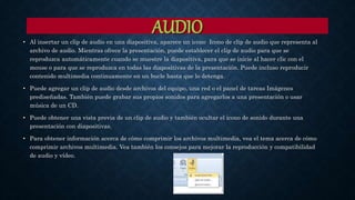 AUDIO
• Al insertar un clip de audio en una diapositiva, aparece un icono Icono de clip de audio que representa al
archivo de audio. Mientras ofrece la presentación, puede establecer el clip de audio para que se
reproduzca automáticamente cuando se muestre la diapositiva, para que se inicie al hacer clic con el
mouse o para que se reproduzca en todas las diapositivas de la presentación. Puede incluso reproducir
contenido multimedia continuamente en un bucle hasta que lo detenga.
• Puede agregar un clip de audio desde archivos del equipo, una red o el panel de tareas Imágenes
prediseñadas. También puede grabar sus propios sonidos para agregarlos a una presentación o usar
música de un CD.
• Puede obtener una vista previa de un clip de audio y también ocultar el icono de sonido durante una
presentación con diapositivas.
• Para obtener información acerca de cómo comprimir los archivos multimedia, vea el tema acerca de cómo
comprimir archivos multimedia. Vea también los consejos para mejorar la reproducción y compatibilidad
de audio y vídeo.
 