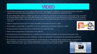 VIDEO
• Cuando desee proporcionar a sus colegas o clientes una versión de alta calidad de su presentación (ya sea como datos
adjuntos de correo electrónico, publicada en web o en un CD o DVD), guárdela con formato de vídeo.
• En PowerPoint 2010, ahora es posible guardar una presentación multimedia con narración y animaciones como un archivo
de Windows Media Video (.wmv) para distribuirla con la seguridad de que podrá reproducirse sin problemas. Si no desea
usar el formato de archivo .wmv, puede usar programas de otros fabricantes para convertir el archivo a otro formato (.avi,
.mov, etc.).
• Algunas sugerencias para tener en cuenta al grabar la presentación como un vídeo:
• Puede grabar y sincronizar la narración de voz y los movimientos del puntero láser en el vídeo.
• Puede controlar el tamaño del archivo multimedia y la calidad del vídeo.
• Puede incluir animaciones y transiciones en la película.
• Los destinatarios de la presentación no necesitan tener PowerPoint instalado en sus equipos para poder verla.
• Si la presentación contiene un vídeo insertado, el vídeo se reproducirá correctamente sin necesidad de modificarlo.
• De acuerdo con el contenido de la presentación, la creación de un vídeo puede llevar mucho tiempo. La creación de
presentaciones extensas y que incluyen animaciones, transiciones y contenido multimedia lleva más tiempo.
Afortunadamente, puede seguir usando PowerPoint mientras se está creando el vídeo.
 