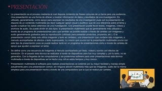 •PRESENTACIÓN
• La presentación es el proceso mediante el cual dispone contenido de frases comunes de un tema para una audiencia.
Una presentación es una forma de ofrecer y mostrar información de datos y resultados de una investigación. Es
utilizado, generalmente, como apoyo para expresar los resultados de una investigación pues con la presentación se
dispone de un contenido multimedia (es decir cualquier apoyo visual o auditivo) que de una referencia sobre el tema y
ayude a explicar los datos obtenidos de una investigación. Una presentación puede llevar textos, imágenes, vídeos y
archivos de audio. Se puede dividir en dos tipos: la presentación multimedia que es generalmente más utilizada a
través de un programa de presentaciones pero que también es posible realizar a través de carteles con imágenes y
audio generalmente grabados para su reproducción (utilizado para presentar productos, proyectos, etc.). O la
presentación común (ésta solo utiliza imágenes y texto en carteles), una presentación que contiene sólo imágenes, a
menudo acompañadas de efectos o texto superpuesto; Lo mismo que ocurre con la presentación multimedia ocurre con
este tipo de presentación pues se puede realizar tanto en un programa de presentaciones como a través de carteles de
apoyo que ayuden a expresar un tema.
• Se define como una secuencia de imágenes a menudo acompañada por texto, vídeos y sonido con efectos de
transición. En el pasado esta técnica se realizaba a través de diapositivas pero fue muy complejo y, por lo tanto, no se
generalizo. Con la llegadas de las computadoras y los posteriores software para crear presentaciones esta técnica
multimedia a través de diapositivas se ha hecho muy útil en estos tiempos y muy común.
• Presentación multimedia el software para realizar presentaciones se extiende por su mayor facilidad y manejo simple
actualmente pero una presentación común, sin ninguna adición multimedia más que las imágenes, suele dar la misma
simpleza para una presentación hecha a través de una computadora que la que se realiza por carteles.
 