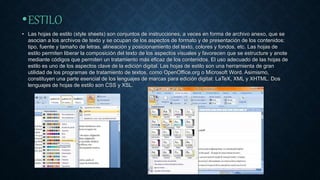 •ESTILO
• Las hojas de estilo (style sheets) son conjuntos de instrucciones, a veces en forma de archivo anexo, que se
asocian a los archivos de texto y se ocupan de los aspectos de formato y de presentación de los contenidos:
tipo, fuente y tamaño de letras, alineación y posicionamiento del texto, colores y fondos, etc. Las hojas de
estilo permiten liberar la composición del texto de los aspectos visuales y favorecen que se estructure y anote
mediante códigos que permiten un tratamiento más eficaz de los contenidos. El uso adecuado de las hojas de
estilo es uno de los aspectos clave de la edición digital. Las hojas de estilo son una herramienta de gran
utilidad de los programas de tratamiento de textos, como OpenOffice.org o Microsoft Word. Asimismo,
constituyen una parte esencial de los lenguajes de marcas para edición digital: LaTeX, XML y XHTML. Dos
lenguajes de hojas de estilo son CSS y XSL.
 