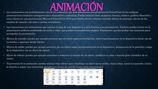ANIMACIÓN• Las animaciones son probablemente uno de los elementos que más diferencian una presentación PowerPoint de las antiguas
presentaciones mediante transparencias o diapositivas argénticas. Puedes animar texto, imágenes, formas, cuadros, gráficos SmartArt y
otros objetos en una presentación Microsoft PowerPoint 2010 para darles efectos visuales, incluido efectos de principio, efectos de fin,
cambios de tamaño o de color e incluso movimiento.
• Las transiciones son animaciones que marcan el paso de una diapositiva a otra durante una presentación. También puedes incluir en la
presentación archivos multimedia de audio y vídeo, que puedes eventualmente adaptar. Finalmente, puedes grabar una narración para
acompañar la presentación.
• Efectos de entrada: puedes por ejemplo procurar que un objeto aparezca en barrido, entre repentinamente en la diapositiva desde uno de
los bordes o aparezca dando rebotes.
• Efectos de salida: puedes por ejemplo procurar que un objeto salga precipitadamente de la diapositiva, desaparezca de la pantalla o salga
de la diapositiva con un efecto de espiral.
• Efecto de énfasis: puedes por ejemplo aumentar o reducirse el tamaño de un objeto, modificar su color o hacerlo girar alrededor de su
centro.
• Trayectorias de la animación: puedes utilizar estos efectos para desplazar un objeto hacia arriba o hacia abajo, hacia la izquierda o hacia
la derecha o según una trayectoria circular o en forma de estrella (entre otras trayectorias).
 