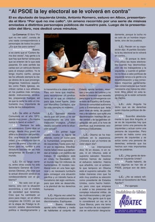 11


“Al PSOE la ley electoral se le volverá en contra”
El ex diputado de Izquierda Unida, Antonio Romero, estuvo en Albox, presentan-
do el libro “Por qué no me callo”. Un ameno recorrido por una serie de misivas
enviadas a distintos personajes públicos de nuestro país. Luego de la presenta-
ción del libro, nos dedicó unos minutos.

    La Comarca: El libro “Por                                                                               damente, porque la lucha no
qué no me callo”, consta de                                                                                 es solo de un hombre impor-
una vasta correspondencia a                                                                                 tante, sino de los pueblos.
personajes de todos los palos
¿Es que iba para cartero”                                                                                        L.C.: Recién en su expo-
    Antonio Romero: Bueno,                                                                                  sición dijo: Al partido Socialis-
si es cierto que el “Cartero lla-                                                                           ta la ley electoral se le volverá
ma dos veces”, hay gente a la                                                                               en contra...
que hay que llamar varias para                                                                                   A.R.: Si porque la dere-
que se enteren de lo que está                                                                               cha utiliza las leyes electora-
pasando. En este sentido las                                                                                les cuando hay desmoviliza-
cartas son un vehículo literario                                                                            ción de los trabajadores y la
para el ensayo político. Yo le                                                                              izquierda; y cuando el gobier-
tengo mucho cariño, porque                                                                                  no no lleva a cabo políticas de
las ha utilizado siempre la cla-                                                                            izquierda lanza a la gente a la
se obrera de la que provengo.                                                                               desmovilización; y eso conso-
Dirigentes históricos españo-                                                                               lidará mayorías parlamenta-
les como Pablo Iglesias, es-                                                                                rias conservadoras que harán
cribían cartas a sus afiliados,      lo transmitía a la clase obrera.   Estado, aporta también, reser-      necesaria una nueva ley elec-
en los pueblos más remotos,          Pero aún tiene que mejorar,        vas y recursos del turismo y no     toral. Mire usted, en esta le-
dando instrucciones sindica-         para recomponer un sindica-        recibe la inversión que necesita    gislatura ya la están echando
les, preparando huelgas; así         lismo en el que yo contribuí       para lograr la convergencia con     de menos.
es que la carta ha sido un ins-      para que fuese fuerte, junto       el resto de España y de Europa.
trumento muy importante de           con Marcelino Camacho, que         Somos la comunidad autónoma             L.C.: Julio Anguita ha
lucha de los trabajadores.           ha sido siempre mi maestro.        junto a Extremadura que tiene       dicho que es de derechas
                                                                        peor nivel de renta, de pensio-     quien impulsa políticas de de-
     L.C.: Se afilió al Partido           L.C.: Salvador Allende        nes y de salarios; que sufre una    rechas...
Comunista en el año 1972,            decía que ser joven y no ser       discriminación histórica del po-        A.R.: Suscribo absoluta-
siendo muy joven. ¿Su madre          revolucionario es una con-         der central y de las grandes oli-   mente lo que dice Anguita; si
nunca lo llamó al orden?             tradicción biológica. ¿Faltan      garquías del país, a la hora de     se es de izquierdas hay que
     A.R.: Siempre he sido           ideas y acciones ante la situa-    planificar sus inversiones eco-     pensar como una persona de
un subversivo. Como dice un          ción actual?                       nómicas e industriales.             izquierdas y actuar como una
amigo, desde muy joven me                 A.R.: En primer lugar                                             persona de izquierdas. Pero
afilié a la dirección del partido.   quiero resaltar la figura de           L.C.: Obama se ha tras-         cuando se habla como una
Era una época de clandesti-          Allende, como un ícono para        formado en la esperanza.            persona de izquierdas y se
nidad, y he contribuido con mi       la humanidad, progresista y        ¿Volverá a ser un hombre de         actúa como una persona de
granito de arena, y ha sido un       de izquierdas; hasta para mo-      color algún día?                    derechas; entiendo que los
honor para mí, tumbar a una          rir por la república. Efectiva-        A.R.: La Internacional          hechos son más importantes
dictadura fascista de las más        mente faltan ideas que defien-     dice: Ni en dioses, ni en re-       que las palabras.
sangrientas de Europa y del          dan al trabajo y en nombre del     yes, ni en tribunos, está el
mundo.                               trabajo. El capitalismo está       supremo salvador. Nosotros             L.C.: ¿Hay gente de dere-
                                     en crisis, ha fracasado. En        mismos hemos de realizar            chas en Izquierda Unida?
    L.C.: En su larga carre-         el mundo hay mil millones de       el esfuerzo redentor. Habría           A.R.: Puede haberlo, de
ra, entre otras cosas ha sido        hambrientos. El modelo neo-        que añadirle, con el ambien-        echo algunos se han ido al
Secretario General de Comi-          liberal está en una fase agó-      te que tampoco en Obama             PSOE, porque son de dere-
siones Obreras ¿No cree que          nica y es necesario tumbarlo       está el supremo salvador. De        chas.
la actual dirección sindical es      para conseguir una situación       todas maneras creo que ha
condescendiente con el go-           pacífica y un tránsito hacia el    sido muy positiva su elección           L.C.: ¿No se estará refi-
bierno?                              socialismo del siglo veintiuno,    como presidente de Estados          riendo al travestismo de Rosa
    A.R.: No solo con el go-         para que éste se desarrolle,       Unidos, como hecho históri-         Aguilar?
bierno, sino con la situación        a la plenitud de los derechos      co; pero creo que empieza               A.R.: Por ejemplo
económica, y con el modelo           humanos.                           a ceder a las presiones del
de sociedad que tenemos.                                                complejo industrial militar, de
Creo que ha cambiado un                  L.C.: Alguna vez usted ha      las multinacionales y del gran
poco para mejor, en el último        dicho que los andaluces están      capital. Hay gente que lo que
congreso de CCOO, ya que             discriminados. Explíquese.         lo considerará un rey en la
en la etapa de Fidalgo la di-            A.R.: Bueno, Andalucía         Casa Blanca, pero me temo
rección estaba desorientada          aporta ocho millones y medio       que muchas de sus esperan-
política e ideológicamente y         de habitantes al conjunto del      zas se esfumarán desgracia-
 