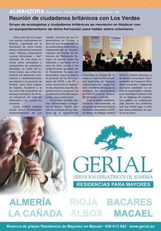 13


ALMANZORA Asociación Abusos Urbanísticos Almanzora -No-
Reunión de ciudadanos británicos con Los Verdes
Grupo de ecologistas y ciudadanos británicos se reunieron en Mojácar con
un europarlamentario de dicha formación para hablar sobre urbanismo

    Hace unos días tuvo lugar   Verdes, conocido por sus in-
una reunión multitudinaria en   tervenciones en Europa, a
Mojácar, organizada por la      favor de una investigación de
Asociación de lucha contra      la problemática urbanística y
abusos urbanísticos conocida    medioambiental en España;
como “Abusos Urbanísticos       miembro del Comité de Pe-
Levante Almeriense – ¡No!”      ticiones del Parlamento Eu-
(AULAN). En una mesa re-        ropeo. El informe Auken fue
donda entre ecologistas y       elaborado y aprobado en el
asociaciones de extranjeros     seno de dicho comité, y fue
afectados, se habló del in-     posteriormente aprobado por
forme Auken, que critica du-    el Parlamente Europeo por
ramente los desmanes urba-      abrumadora mayoría, pese a        urbanística en el Valle del Al-     SOHA y Citizens Advocacy; y
nísticos y medioambientales     la oposición de los Eurodipu-     manzora; AUN de la Comuni-          de Murcia concurrieron repre-
que afectan a la provincia de   tados del PSOE y del PP, y        dad autónoma de Valencia,           sentantes de Camposol Resi-
Almería, entre otros lugares    critica duramente el desarro-     representada por Jacqui Cot-        dents Association. Finalmente
de España. Acudieron a la       llo del urbanismo español, lle-   terill, miembros del equipo de      acordaron establecer un co-
cita unos 500 ciudadanos de     gando incluso a proponer una      Gobierno del Ayuntamiento           mité de seguimiento y trabajo,
diversos municipios de Alme-    congelación de fondos estruc-     de Parcent; Levante Sosteni-        para establecer la versión final
ría, incluyendo del Valle del   turales para nuestro país.        ble de Bedar; y AULAN.              de un decálogo de medidas,
Almanzora y del Levante Al-          En la mesa redonda esta-          Entre el público asistieron,   que pedirán se establezcan
meriense.                       ban representados Ecologis-       asimismo representantes de          para resolver los problemas
    Como invitado especial      tas en Acción; AUAN, aso-         los grupos de Almería Cantoria      que han tenido lugar y evitar
acudió David Hammerstein        ciación conocida por su labor     Residents Association y AVEP        que estos problemas se repi-
europarlamentario de Los        favor de la regularización        de Bedar; de Málaga vinieron        tan en el futuro
 