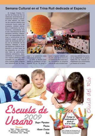 23



Semana Cultural en el Trina Rull dedicada al Espacio
    El Colegio Público Tri-
na Rull de Olula del Río ha
celebrado recientemente su
tradicional semana cultural.
En esta edición, los talle-
res de creación plástica que
componen buena parte del
programa, estaban dedica-
dos al tratamiento de la as-
tronomía, coincidiendo con
el año internacional de esta
disciplina científica. Adapta-
dos a las capacidades crea-
tivas y constructivas de los
alumnos, según su edad, el
salón de reuniones del cen-
tro con la exhibición de los
trabajos, reflejaba a modo
de exposición pública la de-
dicación y el buen hacer de
los pequeños en un expo-
sitor lleno de astronautas,
sistemas planetarios, tejas,
cerámicas y composiciones        nitud y su perfección nada        veces peligroso” ofrecida por      cativa que durante una sema-
con motivos estelares; todo      más entrar al recinto.            la junta local de la A.E.C.C y     na ha compartido el espacio
coronado por un elaboradí-           La visita al Museo Casa       la celebración del Cross esco-     lectivo con las materias ins-
simo sistema solar colgante      Ibáñez, la asistencia a la con-   lar, completaron el programa       trumentales que comúnmente
que sorprende por su mag-        ferencia “El sol, un amigo a      cultural de esta iniciativa edu-   se ofrecen en el centro.
 