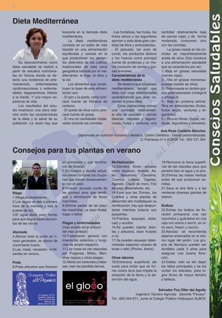 30




Dieta Mediterránea
                                 buscarla en la llamada dieta       - Las hortalizas, las frutas, los   cantidad relativamente baja
                                 mediterránea.                      frutos secos y las legumbres        de carnes rojas; y de forma
                                      La dieta mediterránea         aportan a esta dieta gran can-      moderada, consumen vino
                                 consiste en un estilo de vida      tidad de fibra y antioxidantes.     con las comidas.
                                 basado en una alimentación         - El pescado, las aves de                La grasa usada en las co-
                                 equilibrada y variada en la        corral, los productos lácteos       midas es mayoritariamente
                                 que predominan los alimen-         y los huevos como principal         aceite de oliva. Esto conduce
    Su descubrimiento como       tos obtenidos de los cultivos      fuente de proteínas y un me-        a una alimentación saludable
dieta saludable se realizó a     tradicionales de esta zona         nor consumo de carnes y gra-        que se caracteriza por ser:
partir de estudios nutriciona-   geográfica bañada por el me-       sas animales.                       1.-Baja en grasas saturadas
les en Grecia donde se de-       diterráneo: el trigo, el olivo y   Características de la               (carnes rojas)
tectó una incidencia de arte-    la vid.                            dieta mediterránea                  2.- Alta en grasas monoinsa-
riosclerosis,  enfermedades           Los alimentos que consti-         Se observó que los países       turadas (aceite de oliva)
cardiovasculares y enferme-      tuyen la base de esta alimen-      mediterráneos, tenían una           3.- Balanceada en ácidos gra-
dades degenerativas inferior     tación son:                        dieta con unas determinadas         sos poliinsaturados (omega-6
a la media. Y una mayor es-      - El pan y la pasta, como prin-    características que eran co-        y omega-3)
peranza de vida.                 cipal fuente de hidratos de        munes a todos ellos.                4.- Baja en proteína animal.
    Los resultados del estu-     carbono.                               Estas poblaciones comen         Rica en antioxidantes (frutas,
dio mostraron una clara rela-    - El aceite de oliva como prin-    una cantidad relativamen-           frutos secos, verduras y le-
ción entre las características   cipal fuente de grasa.             te alta de pescado y carnes         gumbres)
de la dieta y la salud de su     - El vino en cantidades mode-      blancas, cereales y legumi-         5.-. Rica en fibras. (frutas, ver-
población. La razón hay que      radas durante las comidas.         nosas, frutas y verduras; una       duras, legumbres y cereales).

                                                                                                 Ana Rosa Castaño Sánchez
                                            Diplomada en nutrición humana y dietética. Centro Dietético - Dietas personalizadas
                                                                                    C/ Palmeras nº 4 ALBOX Tel.: 950 121 334


Consejos para tus plantas en verano
                                 en primavera y que termina-        Multiplicación                      19.Remueve la tierra superfi-
                                 ron de florecer.                   13.Siembra flores anuales           cial de las macetas para que
                                 7.En rosales y demás arbus-        como Alyssum, Arctotis, As-         penetre bien el agua y el aire.
                                 tos deben cortarse los chupo-      ter, Balsamina, Clavelina,          20.Elimina las malas hierbas
                                 nes que crecen excesivamen-        Cosmos, Lobelia, Tagetes,           antes de que produzcan se-
                                 te con el calor.                   Agerato, Clavel de moro, Flor       millas.
                                 8.Vivaces: pinzado (corte de       de paja, Miramelindo, etc.          21.Saca al aire libre y a las
Riego                            las puntas) para que ramifi-       14.Para que las Zinnias, los        ventanas diversas plantas de
1.Riega copiosamente.            que y eliminación de flores        Cosmos y otras plantas de           interior.
2.Los riegos se dan a primera    marchitas.                         desarrollo alto multipliquen su
hora de la mañana y tras la      9.Elimina partes de las plan-      ramificación, hay que despun-       Bulbos
puesta de sol.                   tas marchitas, ya sean flores,     tarlas mientras todavía son         22.Extrae los bulbos de flo-
3.El agua debe calar hondo       hojas o tallos.                    pequeñas.                           ración primaveral una vez
para que llegue hasta las pun-                                      15.Práctica esquejes (esta-         marchitos y guárdalos en una
tas de las raíces.               Plagas y enfermedades              cas) y acodos.                      caja con arena o serrín, en si-
                                 (más amplio en el articulo         16.Se pueden injertar árbo-         tio seco, fresco y oscuro.
Abonado                          del mes anterior)                  les y arbustos, sean frutales       23.Narciso: se recomienda
4.Abonar todo el jardín en lí-   10.Tratamiento general con         o no.                               dejarlos enterrados en el mis-
neas generales, es época de      insecticida sistémico y fungi-     17.Se pueden esquejar deter-        mo lugar del jardín. Los gru-
crecimiento fuerte.              cida de amplio espectro.           minadas especies vivaces de         pos de Narcisos pueden ser
5.Las rosas necesitan fertili-   11.Las rosas se ven atacadas       brote o tallo (Pholox, Iberis).     divididos cada 3 años para
zantes en verano.                por Pulgones, Mildiu, Man-                                             asegurar una buena flora-
                                 chas negras y otras plagas.        Otras labores                       ción.
Poda                             12.Alerta con caracoles y babo-    18.Entrecava superficial del        24.Dalias: sólo se les dejan
6.Poda arbustos que florecen     sas, roen las plantitas tiernas.   suelo para evitar que se for-       los tallos principales y se les
                                                                    me costra dura que impida la        cortan los laterales, para lo-
                                                                    aireación de la tierra y la ab-     grar flores de mayor tamaño
                                                                    sorción del agua.                   y belleza.


                                                                                                   Salvador Fco Oller del Aguila
                                                                                    Ingeniero Técnico Agrícola Gerente “Ficusur”
                                                                    Tel.: 655 044 671, Junto al Colegio Público Velázquez ALBOX
 