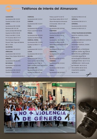 31



                               Teléfonos de interés del Almanzora:

ALBANCHEZ.                           CHERCOS.                                    Policía Local 677 44 33 70            Guardia Civil 950 42 01 63
Ayuntamiento 950 122 001             Ayuntamiento 950 12 25 01                   Casa Museo Ibáñez 950 44 10 27        URRACAL.
Guardia Civil 950 12 20 29           COBDAR.                                     Oficina Municipal de Información      Ayuntamiento 950 42 44 14
ALBOX.                               Ayuntamiento 950 12 22 01                   al Consumidor 950 44 13 26            ZURGENA.
Ayuntamiento 950 120 908             FINES.                                      PARTALOA.                             Ayuntamiento 950 44 90 06
Bomberos 950 120 128                 Ayuntamiento 950 44 43 67                   Ayuntamiento 950 43 62 88             Guardia Civil 950 43 81 27
Centro de Salud 950 023 200          Policía Local 610 27 23 95                  PURCHENA.
Guardia Civil 950 43 00 29           FIÑANA.                                     Ayuntamiento 950 42 30 09             OTROS TELÉFONOS DE INTERÉS.
Policía Local 950 12 10 80           Ayuntamiento 950 35 20 03                   Guardia Civil 950 42 30 14            HOSPITAL HUERCAL OVERA
ITV Cit previa: 902 57 57 57         Guardia Civil 950 35 20 06                  SERÓN.                                950 02 90 00
Red Andalucía Emprende               HUERCAL OVERA.                              Ayuntamiento 950 42 60 01             URGENCIAS MÉDICAS HUERCAL
Escuela Taller Vírgen del Saliente   Ayuntamiento 950 13 49 00                   Guardia Civil 950 42 60 05            OVERA 950 02 91 04
950 12 19 62                         Guardia Civil 950 47 11 12                  Aparta-Hotel Las Menas 950 52 61 00   HACIENDA HUERCAL OVERA
ALCONTAR.                            LIJAR.                                      SIERRO.                               950 47 10 40
Ayuntamiento 950 42 63 01            Ayuntamiento 950 12 22 31                   Ayuntamiento 950 42 34 04             REGISTRO DE LA PROPIEDAD
ARBOLEAS.                            LUCAR.                                      SOMONTIN.                             HUERCAL OVERA 950 13 50 26
Ayuntamiento 950 44 94 30            Ayuntamiento 950 42 46 54                   Ayuntamiento 950 42 45 33             REGISTRO DE LA PROPIEDAD
Museo Pedro Gilabert 950 63 45 21    MACAEL.                                     SUFLÍ.                                PURCHENA 950 42 33 76
ARMUÑA.                              Ayuntamiento 950 12 81 13                   Ayuntamiento 950 42 34 24             ESTACIÓN DE AUTOBUSES DE
Ayuntamiento 950 42 04 61            Centro de Salud 950 63 95 60                TABERNO.                              HUERCAL OVERA 950 47 07 03
BAYARQUE.                            Guardia Civil 950 12 86 12                  Ayuntamiento 950 12 30 40             INFORMACIÓN Y VENTA ALSA
Ayuntamiento 950 42 04 58            Policía Local 950 12 82 02 / 600 56 87 22   TAHAL .                               AUTOBUSES 902 42 22 42
CANTORIA.                            OLULA DEL RIO.                              Ayuntamiento 950 43 48 54             DNI ALMERIA 950 62 30 53
Ayuntamiento 950 43 60 00            Ayuntamiento 950 44 10 00                   TIJOLA.                               PASAPORTE ALMERIA
Guardia Civil 950 43 66 07           Guardia Civil 950 44 01 44                  Ayuntamiento 950 42 03 00             950 62 30 51
 