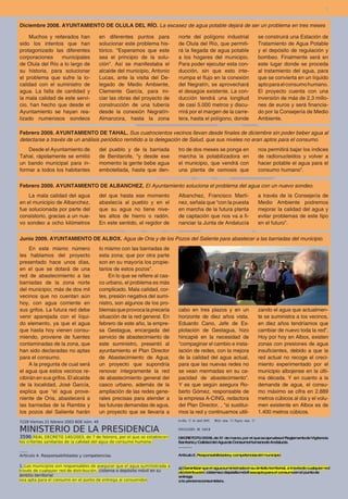 7


Diciembre 2008. AYUNTAMIENTO DE OLULA DEL RÍO. La escasez de agua potable dejará de ser un problema en tres meses

    Muchos y reiterados han         en diferentes puntos para           norte del polígono industrial        se construirá una Estación de
sido los intentos que han           solucionar este problema his-       de Olula del Río, que permiti-       Tratamiento de Agua Potable
protagonizado las diferentes        tórico. “Esperamos que este         rá la llegada de agua potable        y el depósito de regulación y
corporaciones     municipales       sea el principio de la solu-        a los hogares del municipio.         bombeo. Finalmente será en
de Olula del Río a lo largo de      ción". Así se manifestaba el        Para poder ejecutar esta con-        este lugar donde se proceda
su historia, para solucionar        alcalde del municipio, Antonio      ducción, sin que esto inte-          al tratamiento del agua, para
el problema que sufre la lo-        Lucas, ante la visita del De-       rrumpa el flujo en la conexión       que se convierta en un líquido
calidad con el suministro de        legado de Medio Ambiente,           del Negratín, se aprovechará         apto para el consumo humano.
agua. La falta de cantidad y        Clemente García, para ini-          el desagüe existente. La con-        El proyecto cuenta con una
la mala calidad de este servi-      ciar las obras del proyecto de      ducción tendrá una longitud          inversión de más de 2,3 millo-
cio, han hecho que desde el         construcción de una tubería         de casi 5.000 metros y discu-        nes de euros y será financia-
Ayuntamiento se hayan rea-          desde la conexión Negratín-         rrirá por el margen de la carre-     do por la Consejería de Medio
lizado numerosos sondeos            Almanzora, hasta la zona            tera, hasta el polígono, donde       Ambiente.

Febrero 2009. AYUNTAMIENTO DE TAHAL. Sus cuatrocientos vecinos llevan desde finales de diciembre sin poder beber agua al
detectarse a través de un análisis periódico remitido a la delegación de Salud, que sus niveles no eran aptos para el consumo.
    Desde el Ayuntamiento de        del pueblo y de la barriada         tro de dos meses se ponga en         nos permitirá bajar los índices
Tahal, rápidamente se emitió        de Benitarofe, “y desde ese         marcha la potabilizadora en          de radionucleidos y volver a
un bando municipal para in-         momento la gente bebe agua          el municipio, que vendrá con         hacer potable el agua para el
formar a todos los habitantes       embotellada, hasta que den-         una planta de osmosis que            consumo humano”.

Febrero 2009. AYUNTAMIENTO DE ALBANCHEZ. El Ayuntamiento soluciona el problema del agua con un nuevo sondeo.
    La mala calidad del agua        del que hasta ese momento           Albanchez, Francisco Martí-          a través de la Consejería de
en el municipio de Albanchez,       abastecía al pueblo y en el         nez, señala que “con la puesta       Medio Ambiente podremos
fue solucionada por parte del       que su agua no tiene nive-          en marcha de la futura planta        mejorar la calidad del agua y
consistorio, gracias a un nue-      les altos de hierro o radón.        de captación que nos va a fi-        evitar problemas de este tipo
vo sondeo a ocho kilómetros         En este sentido, el regidor de      nanciar la Junta de Andalucía        en el futuro”.

Junio 2009. AYUNTAMIENTO DE ALBOX. Agua de Oria y de los Pozos del Saliente para abastecer a las barriadas del municipio.
     En este mismo número           lo mismo con las barriadas de
les hablamos del proyecto           esta zona; que por otra parte
presentado hace unos días,          son en su mayoría los propie-
en el que se dotará de una          tarios de estos pozos”.
red de abastecimiento a las              En lo que se refiere al cas-
barriadas de la zona norte          co urbano, el problema es más
del municipio; más de dos mil       complicado. Mala calidad, cor-
vecinos que no cuentan aún          tes, presión negativa del sumi-
hoy, con agua corriente en          nistro, son algunos de los pro-
sus grifos. La futura red debe      blemas que provoca la precaria      cabo en tres plazos y en un          zando el agua que actualmen-
venir aparejada con el líqui-       situación de la red general. En     horizonte de diez años vista.        te se suministra a los vecinos,
do elemento, ya que el agua         febrero de este año, la empre-      Eduardo Cano, Jefe de Ex-            en diez años tendríamos que
que hasta hoy vienen consu-         sa Gestagua, encargada del          plotación de Gestagua, hizo          cambiar de nuevo toda la red”.
miendo, proviene de fuentes         servicio de abastecimiento de       hincapié en la necesidad de          Hoy por hoy en Albox, existen
contaminadas de la zona, que        este suministro, presentó al        “compaginar el cambio e insta-       zonas con presiones de agua
han sido declaradas no aptas        ayuntamiento el Plan Director       lación de redes, con la mejora       insuficientes, debido a que la
para el consumo.                    de Abastecimiento de Agua;          de la calidad del agua actual,       red actual no recoge el creci-
     A la pregunta de cual será     un proyecto que supondría           para que las nuevas redes no         miento experimentado por el
el agua que estos vecinos re-       renovar íntegramente la red         se vean mermadas en su ca-           municipio albojense en la últi-
cibirán en sus grifos. El alcalde   de abastecimiento general del       pacidad de abastecimiento”.          ma década. Y en cuanto a la
de la localidad, José García,       casco urbano, además de la          Y es que según asegura Ro-           demanda de agua, el consu-
explica que “el agua prove-         ampliación de las redes gene-       berto Gómez, responsable de          mo máximo se cifra en 2.889
niente de Oria, abastecerá a        rales precisas para atender a       la empresa A-CING, redactora         metros cúbicos al día y el volu-
las barriadas de la Rambla y        las futuras demandas de agua,       del Plan Director, , “si sustitui-   men existente en Albox es de
los pozos del Saliente harán        un proyecto que se llevaría a       mos la red y continuamos utili-      1.400 metros cúbicos.
 