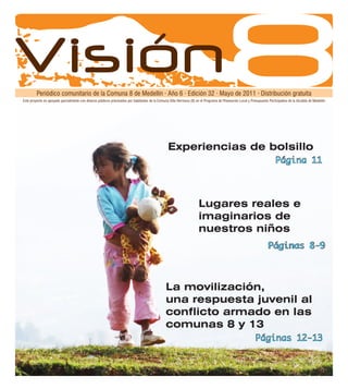 Tiempo de ocio
  Tiempo de ocio


Visión   Periódico comunitario de la Comuna 8 de Medellín · Año 6 · Edición 32 · Mayo de 2011 · Distribución gratuita
Este proyecto es apoyado parcialmente con dineros públicos priorizados por habitantes de la Comuna Villa Hermosa (8) en el Programa de Planeación Local y Presupuesto Participativo de la Alcaldía de Medellín
  Este proyecto es apoyado parcialmente con dineros públicos priorizados por habitantes de la Comuna Villa Hermosa (8) en el Programa de Planeación Local y Presupuesto Participativo de la Alcaldía de Medellín




                                                                                                  Experiencias de bolsillo
                                                                                                                                                                            Página 11




                                                                                                                       Lugares reales e
                                                                                                                       imaginarios de
                                                                                                                       nuestros niños
                                                                                                                                                                      Páginas 8-9



                                                                                                 La movilización,
                                                                                                 una respuesta juvenil al
                                                                                                 conflicto armado en las
                                                                                                 comunas 8 y 13
                                                                                                                                                              Páginas 12-13


                                                                                                                                                              Medellín, mayo de 2011                          3
 