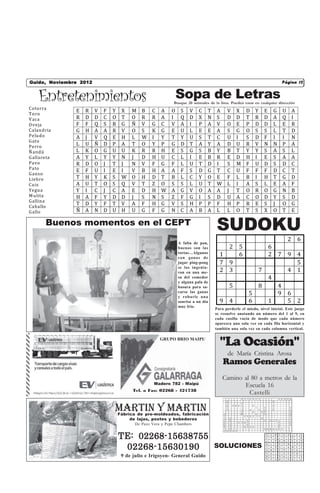 Página 12Noviembre 2012
Guido,                                             La Mirilla                  Castelli, miércoles 17 de Febrero de 2010 12
                                                                                                                  Página
                                                                                Castelli,viernes 18 de Septiembre de 2009


    Entretenimientos                                            Sopa de Letras
                                                             Busque 20 animales de la lista. Pueden estar en cualquier dirección
Cotorra
                 E   R    V   F   Y    X   M   B    C   A   O    S    V    C    T   A       V         X               D           Y           E           G           U               A
Toro
V aca            R   D    D   C   O    T   O   R    R   A   I    Q    D    X    N   S       D         D               T           R           D           A           Q               I
O veja           F   F    Q   S   R    G   Ñ   V    G   C   V    A    I    P    A   V       O         E               P           D           D           L           E               R
Calandria        G   H    A   A   R    V   O   S    K   G   E    U    L    E    E   A       S         G               O           S           S           L           T               D
Peludo           A   J    V   Q   E    H   L   W    I   Y   T    Y    U    S    T   C       U         I               S           D           F           I           I               N
G ato
Perro
                 L   U    Ñ   D   P    A   T   O    Y   P   G    D    T    A    Y   A       D         U               R           V           N           N           P               A
Ñ andú           L   K    O   G   U    U   K   R    R   H   E    S    G    S    B   Y       B         T               Y           Y           S           A           S               L
G allareta       A   Y    L   Y   Y    N   J   D    H   U   C    L    I    E    B   R       E         D               H           I           E           S           A               A
Pavo             R   D    O   J   T    J   N   V    F   G   F    L    U    T    D   I       S         M               F           U           D           S           D               C
Pato
                 E   F    U   I   E    I   V   B    H   A   A    F    S    D    G   T       C         U               F           F           F           D           C               T
G anso
Liebre           T   H    Y   K   S    W   O   H    D   T   B    L    C    Y    O   E       F         L               B           I           H           T           G               D
Cu is            A   U    T   O   S    Q   V   T    Z   O   S    S    L    U    T   W       L         I               A           S           L           E           A               F
Yegua            Y   I    C   J   C    A   E   D    H   W   A    G    V    O    A   A       J         T               O           R           O           G           N               B
M ulita          H   A    F   Y   D    D   J   S    N   S   Z    F    G    I    S   D       U         A               C           O           D           Y           S               D
G allina
Caballo
                 T   D    Y   F   T    V   A   F    H   G   V    S    H    P    P   F       H         P               R           E           S           J           O               G
G allo           Ñ   A    N   D   U    H   U   G    F   G   N    C    A    B    A   L       L         O               T           S           X           O           T               E

       Buenos momentos en el CEPT
                                                                                    SUDOKU
                                                                A falta de pan,
                                                                                                                                                                              2 6
                                                                buenas son las          2 5                                   6
                                                                tortas…Algunos
                                                                con ganas de
                                                                                      1   6                                   2 7 9 4
                                                                jugar ping-pong       7 9                                           5
                                                                se las ingenia-
                                                                ron en una me-        2 3                                   7     4 1
                                                                sa del comedor                                                4
                                                                y alguna pala de
                                                                basura para sa-                 5                           8   4
                                                                carse las ganas
                                                                y robarle una
                                                                                                                          5     9 6
                                                                sonrisa a un día      9 4                                 6   1   5 2
                                                                muy frio.
                                                                                    Para perderle el miedo, nivel inicial. Este juego
                                                                                    se resuelve anotando un número del 1 al 9, en
                                                                                    cada casilla vacía de modo que cada número
                                                                                    aparezca una sola vez en cada fila horizontal y
                                                                                    también una sola vez en cada columna vertical.

                                                        GRUPO BRIO MAIPU
                                                                                      "La Ocasión"
                                                                                            de María Cristina Arosa
                                                                                        Ramos Generales
                                                                                        Camino al 80 a metros de la
                                                     Madero 782 - Maipú
                                                                                               Escuela 16
                                            Tel. o Fax: 02268 - 421738
                                                                                                 Castelli
                                                                                                              O   L   L   A   B   A   C                           Ñ A N D U
                                                                                            O                                                             A




                                  MArTIN Y MArTIN
                                                                                            S     A                                                       J
                                                                                            N     T O R O                     O                           E
                                                                                            A     I                               L       O               V                       A
                                                                                            G     L                       O           L   T               O                       T


                                      Fábrica de pre-moldeados, fabricación
                                                                                                  U                           D           A A                                     E
                                                                                        C         M                               U       G                                       R
                                                                                        A                         E   R   B   E   I   L                                           A

                                           de lajas, postes y bebederos
                                                                                        L   A                                             E                                       L
                                                                                        A   N                         A                       P       O   T   P A                 L
                                                                                        N   I             S   U I     C                                       E                   A
                                             De Peco Vera y Pepe Chambers               D
                                                                                        R
                                                                                            L
                                                                                            L                     O
                                                                                                                      A
                                                                                                                      V   A   P
                                                                                                                                                              R
                                                                                                                                                              R
                                                                                                                                                                                  G

                                                                                        I   A                                                 R A     O R     O T     C
                                                                                        A   G U   E   Y



                                      TE: 02268-15638755
                                                                                                                                                  2   5       8   1       3   6       7   4   9
                                                                                                                                                  3   6       9   7       4   5       2   1   8
                                                                                                                                                  7   1       4   9       8   2       3   5   6


                                       02268-15630190                               SOLUCIONES
                                                                                                                                                  9   7       3   4       2   8       1   6   5
                                                                                                                                                  1   4       6   5       7   9       8   3   2
                                                                                                                                                  5   8       2   3       6   1       4   9   7
                                                                                                                                                  4   9       7   2       5   3       6   8   1
                                       9 de julio e Irigoyen- General Guido                                                                       8
                                                                                                                                                  6
                                                                                                                                                      3
                                                                                                                                                      2
                                                                                                                                                              1
                                                                                                                                                              5
                                                                                                                                                                  6
                                                                                                                                                                  8
                                                                                                                                                                          9
                                                                                                                                                                          1
                                                                                                                                                                              7
                                                                                                                                                                              4
                                                                                                                                                                                      5
                                                                                                                                                                                      9
                                                                                                                                                                                          2
                                                                                                                                                                                          7
                                                                                                                                                                                              4
                                                                                                                                                                                              3
 
