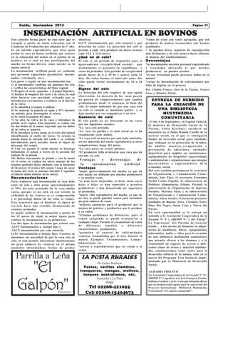 Guido, Noviembre 2012                                            La Mirilla                   Castelli, miércoles 17 de Febrero de 201007
                                                                                                     Castelli,viernes 18 de Septiembre Página 7
                                                                                                                                      Página
                                                                                                                                       de 2009

         INSEMINACIÓN ARTIFICIAL EN BOVINOS
Este articulo forma parte de una serie que se          idénticas.                                         *venta de crias con valor agregado, que son
recopilo a partir de datos relevados con el            IACN (Inseminación por celo natural o por          producto de padres reconocidos con buenas
Cuaderno de Producción por alumnos de 3º año.          detección de celo): La detección del celo le       cualidades.
Es un método reproductivo que sirve para               permite a cada vaca producir un nuevo ternero      * Se pueden llevar registros de reproducción
preñar la vaca en forma artificial, que consiste       cada 12,5 a 12,8 meses.                            más fácilmente, y de esta manera hacer eficiente
en la colocación del semen en el genital de la         ¿Qué es el celo?                                   el manejo del establecimiento.
hembra, en el cual no hay participación del            El celo es un periodo de aceptación para el        Desventajas
macho en forma directa como sucede en la               apareamiento (receptividad sexual)          que    *la inseminación necesita personal especializado
monta natural.                                         normalmente se presenta en vaquillonas y           y tecnología adecuada al que muchos
La inseminación artificial puede ser realizada         vacas no preñadas. Este período de receptividad    productores no pueden acceder.
por personal capacitado (productor, insemi-            puede durar de 6 a 30 hs y ocurre cada 21          *el uso irracional puede provocar daños en el
nador, veterinario, etc.).                             días. De todas formas el intervalo entre dos       animal.
Los pasos a seguir en una inseminación son:            celos puede variar normalmente de 18 a 24          *riesgo de diseminación de enfermedades por
1) el inseminador confirma los síntomas del celo       días.                                              falta de higiene en el proceso.
y verifica las características del flujo vaginal.      Signos del celo                                    Por Cinthia Franco, Iara de la Fuente, Franco
2) Prepara el corta –pajuelas y el papel higiénico.    La detección del celo requiere de una aguda
3) Realiza la limpieza del recto y la vulva, lo cual                                                      Luna y Damián Zárate.
                                                       observación. La mayoría de las vacas poseen
debe hacerse con suavidad, evitando que se
introduzcan excrementos o residuos en el interior      un patrón de comportamiento que cambia                 ENTREGA DE SUBSIDIO
                                                                                                              ENTREGA
                                                       gradualmente desde el comienzo al final del
de la vulva.                                                                                                       LA CREACIÓN
                                                                                                              PARA L A CREACIÓN DE
4) Se identifica el semen a utilizar                   celo. El mejor indicador de que una vaca está
5) Se sumerge la pajuela en agua a 35°c durante        en celo es cuando se mantiene quieta y se                UN A BIBLIO TEC A
                                                                                                                UNA BIBLIOTEC  TECA
un minuto, para descongelar el semen.                  deja montar por sus compañeras o un toro.                  MULTIMEDIA
                                                                                                                  MUL TIMEDIA
6) Se retira la pajuela del agua.                      Ausencia de celo                                                      TA
                                                                                                                 C O M U N I TA R I A
7) Se abre la vulva de la vaca e introduce la          El celo puede no ser detectado en las vacas
pistola en la vagina. Esta maniobra se realiza con                                                           El día 4 de Septiembre, en Capital Federal,
                                                       por las siguientes razones:                          la ministra de Desarrollo Social de la
los dos dedos de la mano, logrando que los labios
                                                       *La vaca está preñada.                               Nación, Alicia Kirchner, encabezó un
de la vulva se separen.
                                                       *La vaca ha parido y el ciclo estral no se ha        encuentro en el Salón Ramón Carillo de la
8) Se introduce la otra mano en el recto del animal
identificando el cuello del útero. Se orienta la       restablecido (celo mudo).                            cartera social, en el que se entregaron
pistola hasta la entrada del cuello y se realizan      *La vaca está en anestro por una mala nutrición,     fondos de inversión social para entidades
movimientos para acceder hasta el lugar de             severa infección del tracto reproductivo u otras     que trabajan en la protección de la niñez,
descarga del semen.                                    complicaciones luego del parto.                      de adultos mayores, recuperación y
9) Una vez pasado el cuello uterino se descarga        *La vaca posee un ovario quístico.                   prevención de adicciones, entidades
lentamente el semen a través de la presión del         *El productor falla al detectar una vaca que ha      deportivas para ampliar sus instalaciones,
émbolo de la pistola                                   entrado en celo                                      equipamiento de hospitales (aparatología
10) Retira suavemente la pistola y con la mano
en el recto, se realiza un suave masaje de los
                                                       Ventajas   y   desventajas     de                    y ambulancias) y organizaciones que otorgan
órganos genitales hacia adelante, con la intención     la    inseminación     artificial                    microcréditos a emprendedores de la
de favorecer el avance del semen. Luego de sacar       Ventajas                                             economía social.
la mano del recto se masajea durante 5 segundos        *mejor aprovechamiento del macho, ya que un          Del acto también participaron la secretaria
el clítoris (labio inferior de la vulva).              toro puede ser utilizado por muchos productores      de Organización y Comunicación Comu-
Recomendaciones                                        y en muchas vacas.                                   nitaria, Inés Páez; el secretario Economía
Para realizarse una inseminación la vaca debe          *se usan toros mejorados, es decir, toros cuyos      Social Carlos Cipolla; la subsecretaria de
estar en celo y debe pesar aproximadamente             hijos o hijas se han sometido a pruebas              Políticas Alimentarias, Liliana Periotti; la
el 70% del peso promedio de la vaca adulta             productivas, y han demostrado ser superiores         subsecretaria de Organización de Ingresos
vacía, porque si no está en ese estado la              al promedio.                                         Sociales, Mariana Sosa; y la subsecretaria
ciclicidad de los vientres se ve comprometida          *mayor vida reproductiva del macho, ya que de        de Organización y Comunicación Comu-
y el porcentaje diario de los celos se reduce.         un toro se puede guardar semen para inseminar        nitaria, Alicia Soraire. Estuvieron presentes
Esto acarreará que al finalizar la época de            un gran número de vacas.                             entidades de Buenos Aires, Córdoba, Entre
servicio haya una sensible disminución de              *mejoras ganancias para el productor por la          Ríos, Río Negro, Santa Cruz y Tierra del
vientres preñados.                                     mejora de genética y productiva que le produce       Fuego.
Se puede realizar la inseminación a partir de          a su rodeo.                                          En esta oportunidad se le otorgó un
los 15 meses de edad, la mejor época para              *Elimina problemas de distancias, pues el            subsidio a la Asociación Cooperadora de la
realizar la inseminación es en primavera.              semen congelado se puede transportar a               Escuela N° 8 y JIRMM N° 1 del Paraje”
Los dos tipos de inseminación que existen son:         cualquier lugar. Permite el cruzamiento de razas     La Esperanza” del Partido de General
-IATF (inseminación a tiempo fijo) y                   de    diferentes     tamaños     o   diferentes      Guido , a los efectos de financiar la adqui-
-IACN (inseminación por celo natural).                 características productivas.                         sición de mobiliario, libros, equipamiento
IATF (inseminación a tiempo fijo): Consiste en         *permiten el control de enfermedades                 informático, audio y video para la creación
inseminar sin necesidad de que la vaca este en         venéreas, transmitidas por el toro durante la        de una biblioteca multimedia comunitaria
celo, el cual permite sincronizar sintéticamente       monta. Ejemplo: Tricomoniasis, Campy-                que permita ofrecer a los alumnos y a la
un gran número de vientres en el mismo                 lobacteriosis, etc.                                  comunidad un espacio de acceso a dife-
momento obteniéndose fechas de preñez                  *acceso a reproductores que no están a la            rentes clases de textos y material multime-
                                                       venta.                                               dia, constituyéndose como centro para el

   Parrilla a Leña                                       LA POSTA RURALES
                                                                                                            desarrollo cultural de la misma, todo en el
                                                                                                            marco del Programa Tren Sanitario imple-



      "El
                                                                                                            mentado por el Ministerio de Desarrollo
                                                                 De Carlos Ibarlucia                        Social.
                                                          Postes, varillas alambres,
                                                        tranqueras, mangas, molinos,                        AGRADECIMIENTO
                                                          tanques australianos, etc.                        La Asociación Cooperadora de la Escuela N° 8 y




    Galpón"
                                                                Ayacucho y La Plata                         JIRMM N° 1 agradece a la Sra Consejera Escolar
                                                                      Maipú                                 Fabiana Cardozo y al Sr. Concejal Sebastián Bavio
                                                                                                            por su desinteresado apoyo para la concreción del
                                                             Tel 02268-421055                               Proyecto Institucional Biblioteca Multimedia
                                      Pinamar               Cel: 02268-15404673                             Comunitaria “Un espacio compartido”.
 