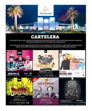 Lunes 17 de febrero de 2020
CARTELERA
SUN MONTICELLO ES LA MEJOR ALTERNATIVA DE ENTRETENCIÓN CON LOS MEJORES SHOWS Y PANORA-
MAS PARA DISFRUTAR SOLO, CON AMIGOS O EN FAMILIA.
LOS SHOWS EN GRAN ARENA MONTICELLO SON ABIERTOS A TODO PÚBLICO. LOS NIÑOS ENTRAN GRATIS
HASTA LOS 3 AÑOS EN BRAZOS, EN CASO CONTRARIO SU ASIENTO DEBERÁ SER PAGADO.
 