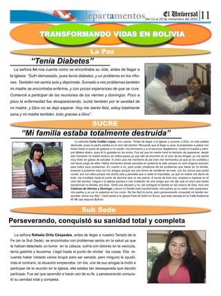 Del 13 al 20 de noviembre del 2010
TRANSFORMANDO VIDAS EN BOLIVIA
La Paz
SUCRE
Sub Sede
“Tenía Diabetes”
La señora Ivi nos cuenta como se encontraba su vida, antes de llegar a
la Iglesia: “Sufrí demasiado, pues tenía diabetes, y un problema en los riño-
nes. También me sentía sola y deprimida. Sumado a mis problemas también
mi madre se encontraba enferma, y con pocas esperanzas de que se cure.
Comencé a participar de las reuniones de los viernes y domingos. Poco a
poco la enfermedad fue desapareciendo, luché también por la sanidad de
mi madre, y Dios no se dejó esperar. Hoy me siento feliz, estoy totalmente
sana y mi madre también, todo gracias a Dios”.
“Mi familia estaba totalmente destruida”
La señorita Carla Cuéllar López, nos cuenta: “Antes de llegar a la Iglesia y conocer a Dios, mi vida estaba
destruida, pues mi padre estaba en el vicio del alcohol. Recuerdo que al llegar a casa, él empezaba a pelear con
todos hasta el punto de golpear a mi madre, mis hermanos y a mi persona; llegábamos hasta el hospital y siem-
pre faltaba dinero, pues él lo gastaba en los vicios. Fue así que mi madre tomó la decisión de separarse, desde
ese momento mi madre anduvo en malos pasos ya que ella se encontró en el vicio de las drogas, yo me sentía
muy triste sin ganas de estudiar, lo único que me mantenía de pie eran mis hermanitos ya que yo los cuidaba y
me hacía cargo de ellos. Había momentos donde pensaba en quitarme la vida, porque no veía ninguna solución
para todos esos problemas. En cuanto a mí, para poder olvidarme de los problemas que había en mi familia,
empecé a juntarme más con los amigos porque era una forma de olvidarme de todo, con los únicos que podía
contar, era con ellos porque me sentía sola y pensaba que a nadie le importaba, ya que mi madre me decía de
todo, me insultaba hasta el punto de decirme que no me quería. A causa de todo eso, empecé a ingresar en el
vicio del alcohol. Llegué a la Iglesia gracias a una invitación de una amiga que me dijo que el único que podía
transformar mi familia, era Dios. Tomé una decisión y fui, allí entregué mi familia en las manos de Dios, hice mis
Cadenas de Viernes y Domingo y ahora mi familia está transformada, mis padres ya no están más separados,
mis padres y yo ya no estamos en los vicios. No fue fácil la lucha, pero perseverando conquisté mi familia res-
taurada, ahora soy feliz”. Carla asiste a la Iglesia Pare de Sufrir en Sucre, que está ubicada en la Calle Audiencia
Nº 98 casi esquina Bolívar.
Perseverando, conquistó su sanidad total y completa
La señora Rafaela Ortiz Céspedes, antes de llegar a nuestro Templo de la
Fe (en la Sub Sede), se encontraba con problemas serios en la salud ya que
le habían detectado un tumor en la cabeza, sufría con dolores en la vesícula,
tenía gastritis y leucemia. Llegó hasta el punto de olvidar las cosas. Ella re-
cuerda haber visitado varios brujos para ser sanada, pero ninguno le ayudó,
más al contrario, la situación empeoraba. Un día, una de sus amigas la invitó a
participar de la reunión en la Iglesia, ella estaba tan desesperada que decidió
participar. Fue así que aprendió a hacer uso de su fe, y perseverando conquis-
tó su sanidad total y completa.
 