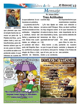 Pr. Irineu Silva
Tres Actitudes
Del 13 al 20 de noviembre del 2010
Existen personas
que piensan que con
el simple hecho de co-
nocer un poco de la
Palabra de Dios, ya lo
saben todo y son au-
tosuficientes, pero de-
bemos aclarar que no
es así, pues no intere-
sa cuánto se sabe o se
pretende saber, lo que
interesa es cuanto de
lo que sabemos lo co-
locamos en práctica.
La práctica de la Pa-
labra de Dios, básica-
mente consiste en tres
actitudes: Integridad
y rectitud, temor del
Señor y apartarse del
mal. Éstas tres cuali-
dades se reflejan en
el carácter del discí-
pulo del Espíritu San-
to, conforme al propio
elogio de Dios a Job,
delante de Satanás,
cuando dijo:
“¿Te has fijado en
mi siervo Job? Porque
no hay ninguno como
él sobre la tierra, hom-
bre intachable y recto,
temeroso de Dios y
apartado del mal” (Job
1:8). 		
Dios honró a Job,
no por lo que él hacía
en la tierra, sino por lo
que él era, por su ca-
rácter y su conducta.
Es importantísimo que
examinemos nuestras
vidas con relación a
Dios, es decir verificar
si lo que hacemos es
más importante de lo
que somos delante de
Dios.
En otras palabras,
para Dios lo más im-
portante es nuestro
carácter y después el
trabajo o los frutos de
ese carácter.
 