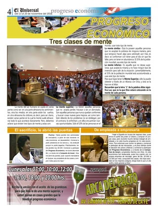 Paulina: “Había perdido dos camionadas
de mercadería, a partir de ese momento mi
vida económica, se desestabilizó. Comencé a
pedir préstamos en los bancos y me endeudé
porque no podía pagarlos. Prácticamente, ha-
bía perdido $us 60.000. Comencé a participar
del Progreso Económico, me torné diezmista
fiel, y a través de la Campaña de Israel, Dios
me abrió las puertas, pues exporto mercadería
en Iquique, soy propietaria de dos casas y com-
pré 5 lotes para mis hijos”.
Del 13 al 20 de noviembre del 2010
“Viajé a España en busca de mejores días, pues
tenía el sueño de juntar un dinero y comprar mi pro-
pia casa, pero durante mucho tiempo trabajé de em-
pleada y no veía mucho progreso en mi vida econó-
mica. Fue entonces que conocí la Iglesia y comencé
a participar de las reuniones, y al poco tiempo tomé
la decisión de volver a Bolivia y comencé a participar
del Progreso Económico, y a través de la Campa-
ñas de Israel y propósitos hechos con Dios, mi vida
económica fue restaurada, pues hoy cuento con mi
propia empresa de reciclaje, gano de Bs. 20.000 a
22.000 por mes, conquisté tres casas, mis hijos estu-
dian en los mejores colegios, tengo todo lo que un día
soñé y todo gracias a Dios”.
	 La mente del ser humano es usada en varias
partes como ser: en una parte almacena los sentimien-
tos, otra los miedos, en otra parte están los sueños,
en otra almacena los dolores, es decir, para ser claros,
existen varias partes en la cual la mente suele almace-
nar todo lo que acontece diariamente. Pero, debemos
aclarar que existen tres tipos de mente y estas son:
La mente superior.- La tienen aquellas personas
que no acepta perder, fracasar o ser un derrotado.
Son aquellas personas que nunca quedan conformes
y buscan cosas nuevas para mejorar, así como tam-
bién delante de los problemas no se doblegan, por
el contrario, lo enfrentan y en ellos encuentran nue-
vas oportunidades. Sólo el 10% de las personas en el
mundo, usan este tipo de mente.
La mente similar.- Ésta la poseen aquellas personas
que no aceptan la pobreza de ninguna manera, pero
que tampoco hacen algo para sobresalir aún más, es
decir, se conforman con tener para el día sin que les
falte, pero sin tener en abundancia. El 35% de la pobla-
ción mundial, usa este tipo de mente.
La mente inferior.- Es aquella que no desea supe-
rarse, que acepta la miseria y no hace ningún tipo de
inversión para salir de la situación. Lamentablemente,
el 55% de la población mundial está acostumbrada a
usar este tipo de mente.
Para que logre tener la Mente Superior, sólo la puede
obtener a través de un Alianza con Dios, y ésta se la
hace en el Altar.
Recuerden que la letra “L” de la palabra Altar signi-
fica Luz, que es la que Dios estará colocando en la
mente de cada persona.
Tres clases de mente
El sacrificio, le abrió las puertas De empleada a empresaria
 