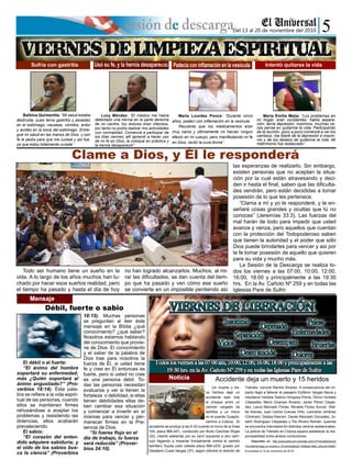 Balbina Quintanilla: “Mi salud estaba
destruida, pues tenía gastritis y pesadez
en el estómago, nauseas, vómitos, ardor
y acidés en la boca del estómago. Entre-
gué mi salud en las manos de Dios, y con
fe le pedía para que me curase y así fue,
ya que estoy totalmente curada”.
Curado de ceguera
El débil o el fuerte:
“El ánimo del hombre
soportará su enfermedad;
más ¿Quién soportará al
ánimo angustiado?” (Pro-
verbios 18:14). Ésta pala-
bra se refiere a la vida espiri-
tual de las personas, cuando
ellos se mantienen firmes
rehusándose a aceptar los
problemas y resistiendo las
dolencias, ellos acabarán
prevaleciendo.
El sabio:
“El corazón del enten-
dido adquiere sabiduría; y
el oído de los sabios bus-
ca la ciencia” (Proverbios
18:15). Muchas personas
se preguntan al leer éste
mensaje en la Bíblia ¿qué
conocimiento? ¿qué saber?
Nosotros estamos hablando
del conocimiento que provie-
ne de Dios. El conocimiento
y el saber de la palabra de
Dios trae para nosotros la
fuerza de Él, si usted tiene
fe y cree en Él entonces es
fuerte, pero si usted no cree
es una persona débil. To-
das las personas necesitan
evaluarse y ver si tienen la
fortaleza o debilidad, si ellas
tienen debilidades ellas de-
ben cambiar esa situación
y comenzar a invertir en sí
mismas para vencer y per-
manecer firmes en la Pre-
sencia de Dios.
“Si fueres flojo en el
día de trabajo, tu fuerza
será reducida” (Prover-
bios 24:10).
Mensaje
Del 13 al 20 de noviembre del 2010
Curado de ceguera
Mensaje
Accidente deja un muerto y 15 heridos
Un muerto y tre-
ce heridos dejó un
accidente ayer tras
el choque entre un
camión cargado de
ladrillos y un micro
en el puente Guapilo,
camino a Cotoca. El
accidente se produjo a las 6.30 cuando el micro de la línea
104, placa 866-AFL, conducido por Boris Canchari Rojas
(32), intentó adelantar por su carril izquierdo a otro vehí-
culo llegando a impactar frontalmente contra el camión
ladrillero Toyota color celeste placa 568-UDX, guiado por
Desiderio Cuisa Vargas (37), según informó el director de
Tránsito, coronel Ramiro Álvarez. A consecuencia del im-
pacto llegó a fallecer el pasajero Epifanio Vargas Navia y
resultaron heridos Sabino Hinojosa Poma, Olorio Hurtado
Céspedes, Mario Ocampo Álvarez, Javier Pérez Céspe-
des, Laura Mercado Flores, Micaela Flores Surubí, Wál-
ter Arenas, Juan Carlos Cuevas Ortiz, Leonardo Jiménez
Chirimani, Gladys Alarcón, Daniel Mercado Gonzales, Jo-
selín Rodríguez Céspedes y Tito Rivero Román, quienes
se encuentra internados en distintos centros asistenciales.
La policía de Tránsito en Cotoca espera establecer la res-
ponsabilidad entre ambos conductores.
Disponible en: http://www.eldia.com.bo/index.php?c=Policial&articulo
=Accidente-deja-un-muerto-y-15-heridos&cat=152&pla=3&id_articulo=45681
[Consultado el 10 de noviembre de 2010]
Curado de ceguera
MensajeMensaje
Noticia
Clame a Dios, y Él le responderá
Débil, fuerte o sabio
Sufría con gastritis
Lucy Méndez: “El médico me había
detectado una hernia en la parte derecha
de mi vientre, los dolores eran intensos,
por tanto no podía realizar mis actividades
con normalidad. Comencé a participar de
los días viernes, allí aprendí a hacer uso
de mi fe en Dios, la coloqué en práctica y
la hernia desapareció”.
Curado de cegueraCurado de cegueraCurado de cegueraUsó su fe, y la hernia desapareció
María Lourdes Ponce: “Durante cinco
años, padecí con inflamación en la vesícula.
Recuerdo que los medicamentos eran
muy caros y últimamente no hacían ningún
efecto en mi cuerpo, pero manifestando mi fe
en Dios, recibí la cura divina”.
Curado de cegueraCurado de cegueraCurado de cegueraPadecía con inflamación en la vesícula
María Emilia Mejía: “Los problemas en
mi hogar, eran constantes; había separa-
ción, tenía depresión, insomnio, muchas ve-
ces pensé en quitarme la vida. Participando
de la reunión, poco a poco comencé a ver los
cambios, me liberé de la depresión e insom-
nio y de los deseos de quitarme la vida. Mi
matrimonio fue restaurado”.
Curado de cegueraCurado de cegueraCurado de cegueraIntentó quitarse la vida
Todo ser humano tiene un sueño en la
vida. A lo largo de los años muchos han lu-
chado por hacer esos sueños realidad, pero
el tiempo ha pasado y hasta el día de hoy
no han logrado alcanzarlos. Muchos, al mi-
rar las dificultades, se dan cuenta del tiem-
po que ha pasado y ven cómo ese sueño
se convierte en un imposible perdiendo así
las esperanzas de realizarlo. Sin embargo,
existen personas que no aceptan la situa-
ción por la cual están atravesando y deci-
den ir hasta el final, saben que las dificulta-
des vendrán, pero están decididas a tomar
posesión de lo que les pertenece.
“Clama a mí y yo te responderé, y te en-
señaré cosas grandes y ocultas que tú no
conoces” (Jeremías 33:3). Las fuerzas del
mal harán de todo para impedir que usted
avance y venza, pero aquellos que cuentan
con la protección del Todopoderoso saben
que tienen la autoridad y el poder que sólo
Dios puede brindarles para vencer y así por
la fe tomar posesión de aquello que quieren
para su vida y mucho más.
La Sesión de la Descarga se realiza to-
dos los viernes a las 07:00, 10:00, 12:00,
16:00, 18:00 y principalmente a las 19:30
hrs. En la Av. Cañoto Nº 259 y en todas las
Iglesias Pare de Sufrir.
 