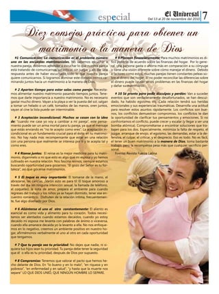 Del 13 al 20 de noviembre del 2010especial
#1 Comunicación: La comunicación es el problema número
uno en las encuestas matrimoniales. No sabemos escuchar a
nuestra pareja, debemos aprender a escuchar lo que nuestra pareja
está tratando de comunicarnos, sin criticar, sin juzgar y sin dar una
respuesta antes de haber escuchado todo lo que nuestra pareja
quiere comunicarnos. Si logramos dominar este consejo iremos ca-
minando juntos hacia un matrimonio a la manera de Dios.
# 2 Aparten tiempo para estar solos como pareja: Necesita-
mos alimentar nuestro matrimonio pasando tiempos juntos. Tene-
mos que darle importancia a nuestro matrimonio. No es necesario
gastar mucho dinero. Vayan a la playa a ver la puesta del sol, salgan
a tomar un helado o un café, tomados de las manos, oren juntos,
vayan al cine la lista puede ser interminable.
# 3 Aceptación incondicional: Muchos se casan con la idea
de: “cuando me case yo voy a cambiar a mi pareja”, este pensa-
miento puede ser un arma mortal para tu pareja, ya que el mensaje
que estás enviando es “no te acepto como eres”. La aceptación in-
condicional es un fundamento crucial para el éxito en tu matrimo-
nio. No hay nada más recompensante que estar en una relación
con una persona que realmente se interesa por ti y te acepta tal y
como eres.
# 4 Ríanse juntos: El reírse es la mejor medicina para tu matri-
monio, díganmelo a mí que esto es algo que mi esposa y yo hemos
cultivado en nuestra relación. Nos fascina reírnos, siempre estamos
buscando oportunidad para gozarnos. “El gozo del Señor es tu for-
taleza”, así que gócense matrimonios.
# 5 El toque es muy importante: El tomarse de la mano, el
abrazarse, las caricias. ¡Varón esto es para ti! El toque amoroso a
través del día sin ninguna intención sexual, la llamada de teléfono,
el coqueteo, la nota de amor, prepara el ambiente para cuando
regreses del trabajo y los niños ya se hayan dormido, tener ese en-
cuentro romántico. Disfruten de la relación intima, frecuentemen-
te, fue algo diseñado por Dios.
# 6 Aliéntense el uno al otro constantemente: El aliento es
esencial es como vida y alimento para tu corazón. Todos necesi-
tamos ser alentados cuando estamos decaídos, cuando yo estoy
decaído mi esposa me levanta con palabras de ánimo o viceversa,
cuando ella amanece decaída yo la levanto a ella. No nos enfoque-
mos en lo negativo, creemos un ambiente positivo en nuestro ho-
gar, afirmémonos verbalmente el uno al otro en cada oportunidad
que tengamos.
# 7 Que tu pareja sea tu prioridad: No dejes que nadie, ni si-
quiera tus hijos sean tu prioridad. Tu pareja debe tener la seguridad
que él o ella es tu prioridad, después de Dios por supuesto.
# 8 Compromiso: Tenemos que valorar el pacto que hemos he-
cho delante de Dios. En “lo bueno y en lo malo”, “en riqueza y en
pobreza”, “en enfermedad y en salud”, “y hasta que la muerte nos
separe” LO QUE DIOS UNIÓ, QUE NINGÚN HOMBRE LO SEPARE.
# 9 Planeen financieramente: Para muchos matrimonios es di-
fícil ponerse de acuerdo sobre las finanzas del hogar. Por lo gene-
ral, una persona gasta o ahorra más en comparación a su cónyuge
o tiene una visión diferente sobre cómo manejar el dinero. Debido
a factores como estos, muchas parejas tienen constantes peleas so-
bre el dinero del hogar. El no poder reconciliar las diferencias sobre
el dinero puede causar serios problemas en las finanzas del hogar
y dañar su matrimonio.
# 10 Sé pronto para pedir disculpas y perdón: Van a suceder
eventos que son verdaderamente desafortunados, se han descui-
dado, ha habido egoísmo, etc. Cada relación tendrá sus heridas
emocionales y sus experiencias traumáticas. Desarrolla una actitud
para resolver estos asuntos rápidamente. Los conflictos son bue-
nos, los conflictos demuestran compromiso, los conflictos te dan
la oportunidad de clarificar tus pensamientos y emociones. Si no
confrontamos el conflicto, puede crecer y escalar (y llegar a ser una
bomba atómica). Comprométanse a encontrar soluciones que tra-
bajen para los dos. Especialmente, minimiza la falta de respeto, el
juzgar, arranque de enojo, el egoísmo, las demandas, estar a la de-
fensiva, el culpar, el criticar, y el desprecio. Eso es todo. No es fácil,
el tener un buen matrimonio a la manera de Dios, toma bastante
trabajo, pero la recompensa pesa más que cualquier sacrificio per-
sonal.
Fuente: Revista Fuerza Latina
Diez consejos prácticos para obtener un
matrimonio a la manera de Dios
 
