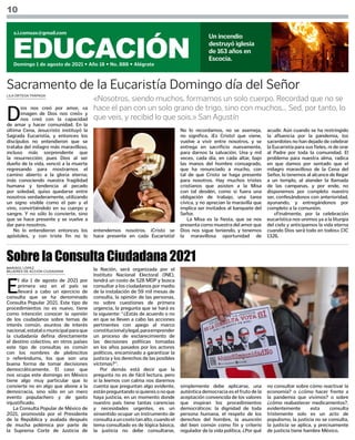 10
EDUCACIÓN
Domingo 1 de agosto de 2021 • Año 18 • No. 888 • Alégrate
s.i.comsax@gmail.com
Un incendio
destruyó iglesia
de 163 años en
Escocia.
LILA ORTEGA TRÁPAGA
MARISOL LÓPEZ
MUJERES DE ACCIÓN CIUDADANA
D
ios nos creó por amor, «a
imagen de Dios nos creó» y
nos creó con la capacidad
de amar y hacer comunidad. En la
última Cena, Jesucristo instituyó la
Sagrada Eucaristía, y entonces los
discípulos no entendieron que se
trataba del milagro más maravilloso,
incluso más sorprendente que
la resurrección; pues Dios al ser
dueño de la vida, venció a la muerte
regresando para mostrarnos el
camino abierto a la gloria eterna;
más conociendo nuestra fragilidad
humana y tendencia al pecado
por soledad, quiso quedarse entre
nosotros verdaderamente, utilizando
un signo visible como el pan y el
vino, convirtiéndolo en su cuerpo y
sangre. Y no sólo lo convierte, sino
que se hace presente y se vuelve a
dar para nosotros.
No lo entendieron entonces los
apóstoles, y con triste fin no lo
«Nosotros, siendo muchos, formamos un solo cuerpo. Recordad que no se
hace el pan con un solo grano de trigo, sino con muchos... Sed, por tanto, lo
que veis, y recibid lo que sois.» San Agustín
Sacramento de la Eucaristía Domingo día del Señor
entendemos nosotros. ¡Cristo se
hace presente en cada Eucaristía!
No lo recordamos, no se asemeja,
no significa, ¡Es Cristo! que viene,
vuelve a vivir entre nosotros, y se
entrega en sacrificio nuevamente,
para darnos la salvación. Una y mil
veces, cada día, en cada altar, bajo
las manos del hombre consagrado,
que ha renunciado a mucho, con
tal de que Cristo se haga presente
para nosotros. Hay muchos tristes
cristianos que asisten a la Misa
con tal desdén, como si fuera una
obligación de trabajo, una tarea
cívica, y no aprecian la maravilla que
implica ser invitados al banquete del
Señor.
La Misa es la fiesta, que se nos
presenta como muestra del amor que
Dios nos sigue teniendo, y tenemos
la maravillosa oportunidad de
acudir. Aún cuando se ha restringido
la afluencia por la pandemia, los
sacerdotes no han dejado de celebrar
la Eucaristía para sus fieles, ni de orar
al Padre por toda la comunidad. El
problema para nuestra alma, radica
en que damos por sentado que el
milagro maravilloso de la Cena del
Señor, lo tenemos al alcance de llegar
a un templo, al atender la llamada
de las campanas, y por ende, no
disponemos por completo nuestro
ser, confesándonos con anterioridad,
ayunando, y entregándonos por
completo a la comunión.
«Finalmente, por la celebración
eucarística nos unimos ya a la liturgia
del cielo y anticipamos la vida eterna
cuando Dios será todo en todos» CIC
1326.
E
l día 1 de agosto de 2021 por
primera vez en el país se
llevará a cabo un ejercicio de
consulta que se ha denominado
Consulta Popular 2021. Este tipo de
procedimientos no es nuevo, tiene
como intención conocer la opinión
de los ciudadanos sobre temas de
interés común, asuntos de interés
nacional,estatalomunicipalparaque
la ciudadanía defina directamente
el destino colectivo, en otros países
este tipo de consultas es común
con los nombres de plebiscitos
o referéndums, los que son una
buena forma de tomar decisiones
democráticamente. El caso que
nos ocupa este domingo en México
tiene algo muy particular que lo
convierte no en algo que abone a la
democracia, sino sólo en un mero
evento populachero y de gasto
injustificado.
La Consulta Popular de México de
2021, promovida por el Presidente
de la República y avalada después
de mucha polémica por parte de
la Suprema Corte de Justicia de
Sobre la Consulta Ciudadana 2021
la Nación, será organizada por el
Instituto Nacional Electoral (INE),
tendrá un costo de 528 MDP y busca
consultar a los ciudadanos por medio
de la instalación de 59 mil mesas de
consulta, la opinión de las personas,
no sobre cuestiones de primera
urgencia, la pregunta que se hará es
la siguiente: “¿Estás de acuerdo o no
en que se lleven a cabo las acciones
pertinentes con apego al marco
constitucionalylegal,paraemprender
un proceso de esclarecimiento de
las decisiones políticas tomadas
en los años pasados por los actores
políticos, encaminado a garantizar la
justicia y los derechos de las posibles
víctimas?”.
Por demás está decir que la
pregunta no es de fácil lectura, pero
si la leemos con calma nos daremos
cuenta que preguntan algo evidente,
estánpreguntandosiquieresonoque
haya justicia, en un momento donde
nuestro país tiene tantas carencias
y necesidades urgentes, es un
sinsentido ocupar un instrumento de
consultaauncostotanalto,cuandoel
tema consultado es de lógica básica,
la justicia no debe consultarse,
simplemente debe aplicarse, una
auténtica democracia es el fruto de la
aceptación convencida de los valores
que inspiran los procedimientos
democráticos: la dignidad de toda
persona humana, el respeto de los
derechos del hombre, la asunción
del bien común como fin y criterio
regulador de la vida política, ¿Por qué
no consultar sobre cómo reactivar la
economía? o ¿cómo hacer frente a
la pandemia que vivimos? o sobre
¿cómo reabastecer medicamentos?,
evidentemente esta consulta
tristemente solo es un acto de
populismo, la justicia no se consulta,
la justicia se aplica, y precisamente
de justicia tiene hambre México.
 