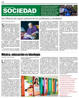 PBRO. SALVADOR MORALES CASAS
ALEJANDRO ORTEGA VELÁZQUEZ
14
SOCIEDAD
Domingo 1 de agosto de 2021 • Año 18 • No. 888 • Alégrate
s.i.comsax@gmail.com
Unos 450 jóvenes universitarios
se encuentran misionando en
Chile entre el 26 de julio y el 1 de
agosto de 2021, bajo estrictos
protocolos sanitarios, para llevar
compañía y esperanza en medio
de la pandemia del COVID-19.
S
an Alfonso María de Liguori nació
en Marianella (Nápoles) Italia, el
27 de septiembre de 1696. Fue el
primogénito de una familia numerosa,
inserta en la nobleza napolitana.
Recibió una amplia formación
humanística en lenguas clásicas y
modernas, pintura y música. Compuso
numerosas canciones y villancicos
para el pueblo. A los 16 años concluyó
los estudios universitarios con el título
de doctor en derecho civil y canónico y
ejerció la profesión de abogado.
En 1723, tras un largo proceso
de búsqueda espiritual, renunció
a su profesión e inició los estudios
eclesiásticos, a pesar de la fuerte
oposición paterna. El 21 de diciembre
de 1726 recibió el sacerdocio. Tenía 30
años.
Los primeros años de sacerdocio
los vivió con la juventud marginada
San Alfonso de Liguori, patrono de los confesores y moralistas
del suburbio de Nápoles donde fundó
“Las Capillas del atardecer”, dirigidas
por los mismos jóvenes: eran lugares
de encuentro y oración, de creatividad,
de escucha de la Palabra de Dios y
de promoción humana. A su muerte
existían 72 capillas con más de 10 mil
participantes.
En 1732 fundó la Congregación
del Santísimo Redentor, en Scala,
para seguir el ejemplo de Jesucristo
anunciando a los más abandonados la
Buena Noticia de la salvación. A partir
de entonces se entregó por entero a
las misiones.
Alfonso fue un enamorado de la
belleza:músico,pintor,poetayescritor,
puso toda su creación artística y
literaria al servicio de la misión y así
lo pidió a sus misioneros. Escribió 111
obras de espiritualidad y de teología.
Es uno de los autores más leídos en la
historia de la cultura, pues sus obras
superan las 21,500 ediciones y han
sido traducidas a 72 idiomas. Entre
las más conocidas, destacan: El gran
medio de la oración, Práctica del amor
a Jesucristo, Las Glorias de María y las
Visitas al Santísimo Sacramento.
La mayor aportación de Alfonso a la
cultura y la iglesia se dio en el campo
de la reflexión teológico-moral, donde
destaca su Teología Moral. Esta obra
nació de la experiencia pastoral
de Alfonso, de su capacidad de
respuesta a las preguntas del pueblo
y del contacto con sus problemas.
Se opuso al legalismo estéril que
arrastraba la teología y rechazó el
rigorismo de la época, cultivado
de forma especial por las élites del
poder.
Alfonso fue consagrado obispo de
Santa Águeda de los Godos en 1762.
Tenía 66 años. Él mismo se negó a
aceptar el nombramiento porque se
sentía viejo y enfermo para atender la
diócesis. En 1775 obtuvo la renuncia y
se retiró a la comunidad redentorista
de Pagani, donde falleció el 1 de
agosto de 1787. Fue canonizado el año
1831, proclamado Doctor de la Iglesia
en 1871 y Patrono de los Confesores
y Moralistas el año 1950. En nuestra
iglesia celebramos su fiesta el día 1°
de agosto.
L
aeducaciónbásicadelasnuevas
generaciones de mexicanos
está en riesgo. 5 millones de
estudiantes, de un rango de edad de
entre 3 y 21 años, no terminaron al
cicloeducativoporcausasatribuibles
a la emergencia sanitaria en México,
fundamentalmente por la falta de
recursos. La deserción es un grave
problema en la formación educativa
en el país y se suma el rezago
educativo que implica la pérdida de
competitividad educativa y laboral
para generaciones que en un futuro
demandarán empleo en condiciones
de desventaja.
Hoy se polemiza con la intención
de regresar obligadamente a clases
presenciales a finales de agosto,
en el contexto de una tercera ola
de contagios de COVID y la falta de
garantíassanitarias,deequipamiento
y de seguridad para que se reabran
las escuelas. Para estos temas no
hay planes para garantizar un retorno
educativo seguro. Pero donde sí
ha avanzado el gobierno es en la
modificación los contenidos de los
libros de texto gratuitos, inspirados
en la opinión presidencial: ¿cómo
México, educación vs ideología
vamos a impartir clases con libros de
periodo neoliberal?
Conforme lo anterior, la Secretaría
de Educación Pública (SEP) llevó
a cabo rediseño de los libros de
texto gratuitos de primaria en los
que prevalece una visión ideológica
afín a la actual administración,
con expresiones que se asemejan
a la narrativa gubernamental “sui
generis” de la lucha de clases
adaptada para polarizar y confrontar
al “pueblo noble” frente a los
“neoliberales corruptos del pasado”.
Antelaideologizacióneducativa,la
sociedad civil y de las organizaciones
de padres de familia respondieron
interponiendo dos amparos ante
el Poder Judicial de la Federación
a fin de que la SEP transparente el
proceso de rediseño de los libros de
texto gratuitos para el ciclo escolar
2021-2022. Se destaca que, en el
proceso de actualización de los
textos educativos, se marginó a
organizaciones civiles y padres de
familia en la reformulación de los
contenidos educativos, poniendo en
riesgo el principio de imparcialidad y
calidad en su elaboración, al tiempo
quesepodríapropiciarlaconstrucción
de contenidos ideologizados.
El futuro de la educación está
en juego, el país necesita calidad
educativa y formación calificada
para rebasar las condiciones de crisis
nacional. La formación de las nuevas
generaciones no debe ideologizarse
con fines políticos de quienes hoy
miran hacia atrás para justificarse y
no ven hacia adelante para construir
una gran nación.
En el proceso de
actualización de los textos
educativos, se marginó
a organizaciones civiles
y padres de familia en
la reformulación de los
contenidos educativos,
poniendo en riesgo el
principio de imparcialidad
y calidad en su
elaboración.
 