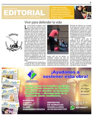 5
EDITORIAL
Domingo 1 de agosto de 2021 • Año 18 • No. 888 • Alégrate
s.i.comsax@gmail.com
La Alcaldía de Guayaquil,
Ecuador, premió al P. Wilson
Malavé Parrales, director de la
obra Comedor para el Hermano
Necesitado Señor de la Buena
Esperanza, con la “presea al Mérito
de Héroes Urbanos” .
L
a fe en Cristo es alegría y amor
por la vida. Ser creyente es, ante
todo y sobre todo, una vivencia
única del amor de Dios en nuestra
existencia; Él nos busca siempre en
nuestras circunstancias propias de
cada día. Dios no es extraño pues
se hace presente para que podamos
experimentarlo cercano a través de
todas las situaciones que nos toca
vivir. Hoy la pandemia es un hecho
difícil de enfrentar, pero con la cruz
de Jesucristo, Dios ha compartido
nuestra condición humana menos en
el pecado. Él hace historia con cada
unodenosotroscuandoloaceptamos
en la fe; ésta es una invitación para
que no solo conozcamos al verdadero
Dios sino también para experimentar
y sentir su presencia en nuestra vida
personal y comunitaria. La fe nos
ofrece la posibilidad de poder recibir
y vivir verdaderamente el don que
Jesucristo nos ofrece de parte de su
Padre.
La experiencia de la presencia y
cercanía de Dios nos lleva también
a compartir el don divino y nuestra
Vivir para defender la vida
propia vida con los demás. La
verdadera vivencia del Dios de
Jesucristo nos lleva al encuentro con
los más necesitados de la vida divina.
La práctica de la caridad brota de una
existencia humana centrada en una
experiencia del amor del Padre. San
Bernardo de Claraval nos recuerda
la semejanza del cristiano con Dios:
“Sólo podemos conocer a Dios si
empezamos a parecernos a Él. Y sólo
comenzaremos a parecernos a Dios,
si empezamos a practicar la caridad”.
El bautizado que vive la caridad con
sus prójimos se convierte en un signo
creíble de la vida cristiana.
La condición para que la
existencia de la vida cristiana se
mantenga como un signo creíble
en los nuevos tiempos será la
práctica de la caridad en todos los
ambientes. Los cristianos contamos
con la gracia de Dios para compartir
nuestra vida y bienes con los que
están cerca de nosotros. El camino
a seguir para evangelizar y madurar
la fe de los cristianos será la práctica
constante de la caridad. Esta es la
razón de la frase de San Bernardo de
Claraval: “Nuestro progreso no está
en presumir de haber llegado a algo,
sino en el dirigirse continuamente a
la meta”. Cristo nos da la vida para
vivir la caridad con los demás hasta
que México tenga vida digna.
 