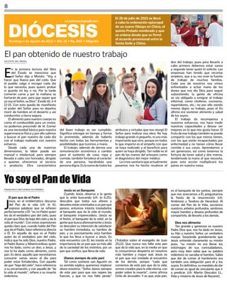CELESTE DEL ÁNGEL
FRANCISCO ONTIVEROS GUTIÉRREZ
8
DIÓCESIS
Domingo 1 de agosto de 2021 • Año 18 • No. 888 • Alégrate
s.i.comsax@gmail.com
El 28 de julio de 2021 se llevó
a cabo la ordenación episcopal
de un nuevo Obispo en China, el
quinto Prelado nombrado y que
se ordena desde que se firmó
el acuerdo provisional entre la
Santa Sede y China.
E
n la primera lectura del libro
del Éxodo se menciona que
el Señor dijo a Moisés: “Voy a
hacer que llueva pan del cielo. Que
el pueblo salga a recoger cada día
lo que necesita, pues quiero probar
si guarda mi ley o no. Por la tarde
comerán carne y por la mañana se
hartarán de pan, para que sepan que
yosoyelSeñor,suDios”.Éxodo16,2-4
12-15. Con esto queda de manifiesto
el poder del Señor para no dejarlos
morir de hambre en el desierto y así
conducirlos a tierra segura.
El alimento para nuestro cuerpo es
como el combustible para un motor,
no podemos prescindir de él. Comer
es una necesidad básica para nuestra
supervivencia física y por ello salimos
a buscar el pan nuestro de cada día
con el trabajo realizado con nuestro
esfuerzo.
Desde cada una de nuestras
dimensiones, la labor puede ser
manual o intelectual, pero siempre
llevada a cabo con honradez, dirigido
a quienes ofrecemos el servicio
o producto. Otra característica
del buen trabajo es ser cumplido.
Significa entregar en tiempo y forma
lo prometido, además de haberlo
hecho con todas las herramientas y
posibilidades que tuvimos a mano.
El trabajo, además de darnos una
remuneración económica a cambio
para el sustento de casa, ropa y
comida, también fortalece el carácter
de una persona, haciéndola una
personadigna.Eslasumadetodoslos
atributos y virtudes que nos otorgó El
Señor para realizar esa obra. No hay
trabajo grande ni pequeño, ni uno más
importante que otro, porque en todos
lo que importa es el empeño con que
se haya realizado y el beneficio para
quien se haya dirigido. Tan noble es el
pan de las manos del artesano como
el diagnóstico del mejor médico.
La crisis sanitaria que actualmente
pasamos nos ha hecho revalorar el
don del trabajo; pues para llevarlo a
cabo primero debemos estar sanos
y segundo tener quién lo solicite. Las
empresas han tenido que recortar
empleos, que a su vez eran la fuente
de trabajo de muchas familias.
Cada uno de nosotros nos vimos
enfrentados a echar mano de los
dones que nos dio Dios para seguir
subsistiendo, la gente de oficina
se vio obligada a emigrar al trabajo
informal, como choferes, cocineros,
repartidores, etc.; no por ello siendo
menos digno su trabajo, pues el fin
último era sostener alimento y salud
de los suyos.
El trabajo da recompensa a
nuestros esfuerzos, nos hace medir
nuestras capacidades y desear ser
mejores en lo que nos gusta hacer. El
fruto de ese trabajo también se puede
compartir con los que menos tienen,
con los que están incapacitados por
enfermedad y no tienen cómo llevar
comida a sus casas. Aprendamos a
ser generosos, así como tenemos la
fortuna de tener salud y dos manos,
tendámosle la mano al que necesita,
pues esta acción multiplicará los
panes en nuestra mesa.
El pan obtenido de nuestro trabajo
El pan que da el Padre
J
esús, en el emblemático discurso
del Pan de la vida (cfr. Jn 6),
expresa palabras que se refieren
perfectamente a Él: “es mi Padre quien
les da el verdadero pan del cielo, pues
el pan que Dios da baja del cielo y da la
vida al mundo”. Con estas expresiones
queda claro que, cuando habla del Pan
quedaelPadre,hacereferenciadirecta
a Él. En aquello de que es el Padre
quien da el verdadero pan del cielo,
indica que ha sido Dios, nuestro Padre,
el Padre Bueno y Misericordioso quien
nos ha dado, como un don, a Jesús, y
nos lo ha dado como alimento, como
pan. Es decir, aquello que necesitamos
consumir varias veces al día para
poder estar fortalecidos. Con aquello
de que “baja del cielo”, hace referencia
a su encarnación, y con aquello de “da
la vida al mundo”, refiere a su muerte
redentora.
YosoyelPandeVida
Jesús es un Banquete
Cuando Jesús observa a la gente
que lo anda buscando (cfr. Jn 6,25),
descubre que todos sus afanes y
desvelosestánorientadosaunpanque
perece, entonces intenta trasladarlos
al banquete que da la vida al mundo,
al banquete imperecedero. ¡Jesús es
el festín, el banquete de la vida!, en la
gentequebuscaafanosamenteaJesús
se descubre su intención de satisfacer
su hambre inmediata, su hambre de
pan, y es precisamente esta hambre
la que los lleva a buscar a Jesús. En
este encuentro con Él, les insiste en la
importancia de un pan que va más allá
de la saciedad de los instintos, por un
pan que vivifica, que llena de vida.
¡Danos siempre de este pan!
Tal como sostiene san Agustín en
su sentida súplica, queremos implorar
ahora nosotros: “Señor, danos siempre
de este pan para que nos repare las
fuerzas, y que no nos falte jamás”
(Tratados sobre el evangelio de Juan
25,13). Que nunca nos falte este pan
que da la vida que, en la media en que
lo consumimos despierta en nosotros
más hambre y mayor sed. Jesús es
el pan que nos traslada al encuentro
de los demás, porque “cada que
comemos de este pan que da la vida,
somos creados para la vida eterna, con
poder sobre la muerte”, como afirma
Cirilo de Jerusalén. Y es que, este pan,
es el banquete de los santos, siempre
que nos acercamos a Él, pregustamos
la fiesta de la resurrección (cfr.
Ambrosio y Teodoro de Heraclea). Al
comer del Pan de la Vida, saciamos
nuestros anhelos profundos, sentimos
mayor hambre y deseos profundos de
compartirlo, de llevarlo a los demás.
Dios nos alimenta
Tan grande y generoso es nuestro
Padre Dios que, nos ha dado en Jesús,
su Hijo y nuestro Señor, un verdadero
manjar. Sorprende grandemente que
Jesús entiende claramente su misión
pues, “su misión no era llenar los
estómagos de sus conciudadanos,
pero muy bien sabía que su palabra
redentora no saciaba el hambre. Sabía
que dar de comer al hambriento era
también una obligación para él y los
suyos. Endefinitiva, sumandatode dar
de comer es igual de vinculante que ir
a predicar. (cfr. Martin Descalzo J.L.,
Vida y misterio de Jesús de Nazaret).
 