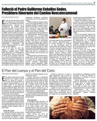 Domingo 1 de agosto de 2021 • Año 18 • No. 888 • Alégrate 9
E
l mes de julio del 2021, pasará
a la historia para los hermanos
de las comunidades del Camino
Neocatecumenal,  presente en la
Arquidiocesis de Xalapa desde
diciembre de 1974. El 3 de julio de
2021 SS Francisco designó como
Obispo auxiliar de la arquidiócesis de
la CDMX, al Pbro. Andrés Luis García
Jasso, hermano de las comunidades y
formadoenelSeminarioRedemptoris
Mater de la Ciudad de México. El 19
de julio de 2021 en Madrid, España,
se iniciaron los trabajos de la causa
de beatificación a Carmen Hernández
(1940-2016), cofundadora del
Camino Neocatecumenal en 1964,
junto con Kiko Argüello.
El 21 de julio de este año,
falleció en Xalapa el sacerdote
Guillermo Ceballos Godos (1974-
2021). Pertenecía a la Arquidiócesis
de Guadalajara, Jalisco, y prestó sus
servicios como sacerdote itinerante
en el Camino Neocatecumenal, en
diferentes equipos de catequistas en
la Provincia Eclesiástica de México.
Su cuerpo fue velado en el auditorio
Padre Miguel Sáinz Portillo de la Casa
de la Iglesia, donde se dieron cita sus
FallecióelPadreGuillermoCeballosGodos,
PresbíteroitinerantedelCaminoNeocatecumenal
catequistas, familiares, sacerdotes
y hermanos de las Comunidades de
Xalapa.
El Padre Guillermo Ceballos Godos
nació en la Ciudad de México el 5 de
diciembre de 1974. Sus padres fueron
Guillermo Ceballos y Teresa Godos.
Fue el último de ocho hermanos:
Costa, Fernando, Guillermina, Luz
María, Patricia, Mario y Ángela. 
La educación primaria la realizó en
la ciudad de Xalapa, estudió la carrera
de psicología en la Universidad
Veracruzana. Posteriormente tuvo
la oportunidad de viajar a Porto San
Giorgio, Italia, para la convivencia
de envío, convivencia que presidía
Kiko Argüello, el Padre Mario Pezzi y
Carmen Hernández, fundadores del
Camino Neocatecumenal. En 1985,
Dios inspiró a Kiko Argüello para crear
Seminarios misioneros  Redemptoris
Mater, que hoy se encuentran en
todo el mundo, como un servicio a la
Iglesia.
ElPadreGuillermoCeballosGodos,
siendo niño, se formó en la Iglesia
de la Resurrección, donde empieza
a acolitar con los Padres Ochoa,
Vicente Condado (1936-2020),
Gilberto Suárez Rebolledo (1958-
2020) y Hugo Hernández Mendoza.
Su familia ingresa a las comunidades
del Camino Neocatecumenal, y
él mismo descubre su vocación
a la vida sacerdotal. Llegó la
confirmación de la llamada y asistió
al centro vocacional, que esos años
conducía el Padre Filiberto Pozos,
párroco de San Bruno, y el Padre
Alberto Zamora Salicrup (1943-
2012), para luego pasar al Seminario
Mayor para la formación sacerdotal.
Posteriormente se forma en el
seminario de Redemptoris Mater,
en Guadalajara, Jalisco, donde se
ordena sacerdote el 10 de junio
de 2007, por el Cardenal don Juan
Sandoval Íñiguez, también recibieron
la ordenación sacerdotal Rafael Ross
Castro y Alberto Reyes Fuentes.
Durante la pandemia, estuvo con
su familia y con las comunidades del
Camino Neocatecumenal prestando
el  servicio de eucaristías por zoom.
Siempre dispuesto a dar la vida
por el otro, semanalmente repartió
300 comuniones, llevándolas a los
hogares de ancianos y enfermos de la
ciudad.
Una de las grandes alegrías fue
en la Pascua 2021, donde renovó las
promesas bautismales  del Camino
Neocatecumenal, en la eucaristía
de Resurrección, en la Catedral
Metropolitana de Xalapa, y ante el
arzobispo  Hipólito Reyes Larios, la
primera comunidad de la Parroquia
de la Resurrección dio gracias por
esta formación en la fe. 	
En la fiesta de Santa María
Magdalena se realizó la celebración
de sus exequias, concelebradas por
los Padres Rafael Ross Castro, Alberto
Reyes Fuentes, Omar Augusto Pérez,
Javier Sánchez Martinez, párroco de
la Resurrección, Hugo Hernández
Mendoza y José Carlos Moreno
Barrera, vicario de la Catedral de
Xalapa. Sus restos mortales fueron
sepultados en el Panteón Xalapeño.
ÁNGEL RAFAEL MARTÍNEZ ALARCÓN
JOSÉ ANTONIO SERENA GONZÁLEZ
E
n los últimos años hemos venido
viviendo de la imagen, es decir
todo se juzga de acuerdo a
como se mira, por ende (al menos en
el aspecto humano-estético) se ha
invertido mucho en los regímenes
de alimentación y suplementos que
ayudan a moldear la figura, esto con el
fin de vernos bien y olvidarnos un poco
del alimento que nutre el cuerpo y ya
ni mencionar el olvido que hay sobre el
alimento que nutre el espíritu.
Las lecturas de este domingo XVII
del tiempo ordinario nos hablan sobre
el alimento, en específico en la primera
lectura y el evangelio. Estas lecturas
son tan completas al referirse al tema
de la comida, porque la primera lectura
nos habla del alimento del cuerpo y el
evangelio finaliza hablando sobre el
Pan de vida.
El pan del cuerpo
La primera lectura nos narra como
Dios alimenta al pueblo de Israel, no
solo lo alimenta espiritualmente, con
la predicación de Moisés y Aarón,
sino que el Señor alimenta al pueblo,
El Pan del cuerpo y el Pan del Cielo
primero con el maná y después con las
codornices y el pan.
El Señor sabe que es importante
el alimento del cuerpo, tan es así que
en la oración que nos enseñó, el Padre
nuestro, dice: “Danos el pan de cada
día”. El Padre nos da el Pan de cada
día, y aunque vivimos una situación
complicada es necesario que cada
uno de nosotros luchemos por el
alimento diario y cuando lo tengamos
aprovecharlo y no desperdiciarlo.
El cuerpo es templo del espíritu y es
necesariocuidarloyalimentarlo.Ahora
más que en otro momento, por el virus
del Sars-COV2
El pan del cielo
El evangelio finaliza diciendo: “Yo
soy el pan de la vida. El que viene a
mí no tendrá hambre y el que cree
en mí nunca tendrá sed”. Jesús
explícitamente nos dice yo soy el Pan
de la vida, aunque el alimento corporal
es importante no debemos descuidar
nuestro alimento espiritual.
Ahora vemos una serie de
incongruencias en nuestro actuar,
debido a las restricciones. Lo comento
en el siguiente aspecto:
Cuando se trata de ir a comer a
algún restaurante, salir a tomar un
café, celebrar un cumpleaños u otra
actividad que implique concentración
de gente, nos escudamos diciendo
que cumplimos con los protocolos de
sanidad cuando es una total mentira,
y todos los sabemos, por más que uno
se esfuerce no los hemos cumplido.
Cuando se trata de asistir a la
Eucaristía se ponen miles de pretextos
para asistir y a diferencia de los
lugares antes mencionados, aquí si
se cumple con los protocolos: El uso
del cubrebocas es obligatorio en todo
momento, el aforo es reducido, la
sanitización es constante y así una
serie de protocolos.
Hemos descuidado la verdadera
fuente de alimentación del espíritu,
la Santa Misa, y aunque existe
la posibilidad de la Misa virtual,
nunca será lo mismo que recibir
sacramentalmente el cuerpo de Cristo.
Esforcémonos por cuidar
nuestro cuerpo pero nunca, nunca,
descuidemos nuestro alimento
espiritual.
 