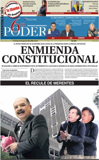 MARIANA VEGA                                          ECONOMÍA 2013                                                             EDUARDO ÁLVAREZ
                                                 Descalza, sin prisa                                   Fondos paralelos del Gobierno                                                                 “No hay
                                                 pero sin pausa                                        quedarán “secos”                                                                         restricciones
INVESTIGACIóN
                                                                                                                                                                                                para el sexo”
                                                                      B2                                                                        A4                                                        D2
                                                 [ESPECTÁCULOS]                                             [INVESTIGACIÓN]                                              [LONDRES 2012]




         6
                                                                                                             ECARRI (PROVE), ALBORNOZ (MPV) Y ASCENCIO (PSUV)
                                                          Miembro de la Sociedad
                                                          Interamericana de Prensa                                     “Cuatro de cada 10               “Chávez, convencido        “El Presidente no utiliza



                                            to
                                                                                                                      delitos en Venezuela                 de que va a perder,     cadenas para campaña
                                                                                                                       son cometidos por            lanza su candidatura para      electoral”
                                                                                                                             adolescentes”               mantener el PSUV”




        PODER
                                                           PERIODISMO INDEPENDIENTE




                                                                                                               A7                                    A9                FOROS                              A11
     CARACAS-VENEZUELA
                            29 de julio al 5 de agosto de 2012, AÑO 2, Nº 95 / www.6topoder.com / Twitter: @6toPoderWeb / Semanario Venezuela            Bs. 9,00 circula los domingos en todo el país.

                              EL RETIRO PREMATURO DE UN ENFERMO HUGO CHÁVEZ DE LA PRESIDENCIA SERÍA LA PRINCIPAL MOTIVACIÓN




      ENMIENDA
    CONSTITUCIONAL
    SE BUSCARÍA EL CAMBIO DE VICEPRESIDENTE POR EL DE PRESIDENTE DE LA AN YA QUE EL SEGUNDO ES UN CARGO LEGITIMADO POR EL VOTO POPULAR


                                                                  D
                                                                           esde el pasado 30 de junio de 2011, cuando el Presidente se     go de que Chávez asegurara el 20 de octubre de 2011 que se encon-
      [HASTA EN LAS MEJORES]                                               dirigió a la nación para informar de su enfermedad, una ola     traba sanado, sorprendió en febrero, nueve días después de las elec-
  La familia del Psuv ha tenido sus recelos internos y en la               de rumores y verdades comenzaron a surgir p or su condi-        ciones primarias de la Unidad, manifestando que le habían detecta-
  búsqueda de atornillarse en el poder, dos sectores lidera-      ción: que era inevitable la entrega del poder al Vicepresidente, que     do una nueva lesión en el mismo lugar donde se encontraban las cé-
  dos por Diosdado Cabello y Elías Jaua estarían lidiando
                                                                  no sería candidato para las presidenciales y que su futuro sería vaci-   lulas cancerosas. Sin embargo, no ha habido un nuevo anuncio de
  para suceder a Chávez si este debe ausentarse perma-
  nentemente del cargo; si éste fuera elegido para un tercer      lante. Lo cierto es que Hugo Chávez no cedió momentáneamente el          sanación y se despierta en un sector del Psuv, las aspiraciones de una
  periodo presidencial.                                           poder, se convirtió en candidato -aunque no igual al que se estaba       enmienda constitucional.
                                                                  acostumbrado a ver- pero su futuro sí se ha mantenido incierto. Lue-                                                                         A6

                                                       EL RECULE DE MERENTES
                                                                                                                                                                                                    B2 y B3
 
