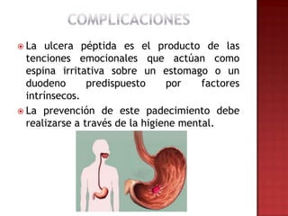  La   ulcera péptida es el producto de las
  tenciones emocionales que actúan como
  espina irritativa sobre un estomago o un
  duodeno       predispuesto     por    factores
  intrínsecos.
 La prevención de este padecimiento debe
  realizarse a través de la higiene mental.
 