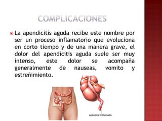  Laapendicitis aguda recibe este nombre por
 ser un proceso inflamatorio que evoluciona
 en corto tiempo y de una manera grave, el
 dolor del apendicitis aguda suele ser muy
 intenso,    este    dolor   se    acompaña
 generalmente de nauseas, vomito y
 estreñimiento.
 