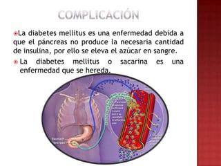 La  diabetes mellitus es una enfermedad debida a
que el páncreas no produce la necesaria cantidad
de insulina, por ello se eleva el azúcar en sangre.
 La   diabetes mellitus o sacarina es una
  enfermedad que se hereda.
 