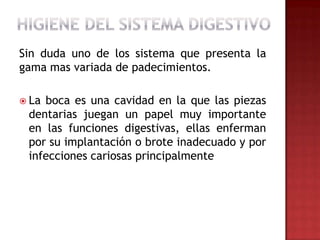 Sin duda uno de los sistema que presenta la
gama mas variada de padecimientos.

 Laboca es una cavidad en la que las piezas
 dentarias juegan un papel muy importante
 en las funciones digestivas, ellas enferman
 por su implantación o brote inadecuado y por
 infecciones cariosas principalmente
 