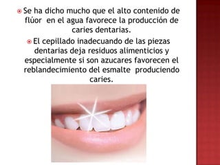  Seha dicho mucho que el alto contenido de
 flúor en el agua favorece la producción de
               caries dentarias.
   El cepillado inadecuando de las piezas
    dentarias deja residuos alimenticios y
 especialmente si son azucares favorecen el
 reblandecimiento del esmalte produciendo
                    caries.
 