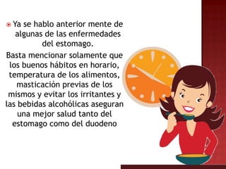  Ya se hablo anterior mente de
   algunas de las enfermedades
          del estomago.
Basta mencionar solamente que
 los buenos hábitos en horario,
 temperatura de los alimentos,
   masticación previas de los
 mismos y evitar los irritantes y
las bebidas alcohólicas aseguran
    una mejor salud tanto del
  estomago como del duodeno
 