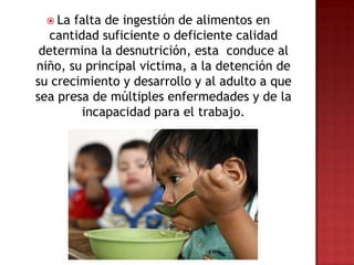  La  falta de ingestión de alimentos en
   cantidad suficiente o deficiente calidad
 determina la desnutrición, esta conduce al
niño, su principal victima, a la detención de
su crecimiento y desarrollo y al adulto a que
sea presa de múltiples enfermedades y de la
         incapacidad para el trabajo.
 