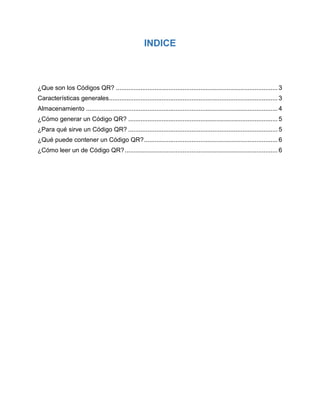 INDICE
¿Que son los Códigos QR? ............................................................................................ 3
Características generales................................................................................................ 3
Almacenamiento ............................................................................................................. 4
¿Cómo generar un Código QR? ..................................................................................... 5
¿Para qué sirve un Código QR? ..................................................................................... 5
¿Qué puede contener un Código QR?............................................................................ 6
¿Cómo leer un de Código QR?....................................................................................... 6
 