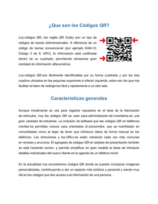 ¿Que son los Códigos QR?
Los códigos QR, (en inglés QR Code) son un tipo de
códigos de barras bidimensionales. A diferencia de un
código de barras convencional (por ejemplo EAN-13,
Código 3 de 9, UPC), la información está codificada
dentro de un cuadrado, permitiendo almacenar gran
cantidad de información alfanumérica.
Los códigos QR son fácilmente identificables por su forma cuadrada y por los tres
cuadros ubicados en las esquinas superiores e inferior izquierda, estos son los que nos
facilitan la labor de redirigirnos fácil y rápidamente a un sitio web.
Características generales
Aunque inicialmente se usó para registrar repuestos en el área de la fabricación
de vehículos, hoy los códigos QR se usan para administración de inventarios en una
gran variedad de industrias. La inclusión de software que lee códigos QR en teléfonos
móviles ha permitido nuevos usos orientados al consumidor, que se manifiestan en
comodidades como el dejar de tener que introducir datos de forma manual en los
teléfonos. Las direcciones y los URLs se están volviendo cada vez más comunes
en revistas y anuncios. El agregado de códigos QR en tarjetas de presentación también
se está haciendo común, y permite simplificar en gran medida la tarea de introducir
detalles individuales del nuevo cliente en la agenda de un teléfono móvil.
En la actualidad nos encontramos códigos QR donde se pueden incorporar imágenes
personalizadas, contribuyendo a dar un aspecto más artístico y personal y siendo muy
útil en los códigos que dan acceso a la información de una persona.
 