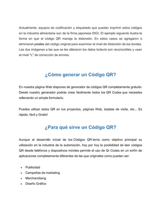 Actualmente, equipos de codificación y etiquetado que puedan imprimir estos códigos
en la industria alimentaria son de la firma japonesa DIGI. El ejemplo siguiente ilustra la
forma en que el código QR maneja la distorsión. En estos casos se agregaron o
eliminaron pixeles del código original para examinar el nivel de distorsión de los bordes.
Las dos imágenes a las que se les alteraron los datos todavía son reconocibles y usan
el nivel "L" de corrección de errores.
¿Cómo generar un Código QR?
En nuestra página Web dispones de generador de códigos QR completamente gratuito.
Desde nuestro generador podrás crear fácilmente todos los QR Codes que necesites
rellenando un simple formulario.
Puedes utilizar estos QR en tus proyectos, páginas Web, tarjetas de visita, etc... Es
rápido, fácil y Gratis!
¿Para qué sirve un Código QR?
Aunque el desarrollo inicial de los Códigos QR tenía como objetivo principal su
utilización en la industria de la automoción, hoy por hoy la posibilidad de leer códigos
QR desde teléfonos y dispositivos móviles permite el uso de Qr Codes en un sinfín de
aplicaciones completamente diferentes de las que originales como pueden ser:
 Publicidad
 Campañas de marketing
 Merchandising
 Diseño Gráfico
 