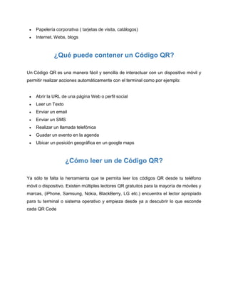  Papelería corporativa ( tarjetas de visita, catálogos)
 Internet, Webs, blogs
¿Qué puede contener un Código QR?
Un Código QR es una manera fácil y sencilla de interactuar con un dispositivo móvil y
permitir realizar acciones automáticamente con el terminal como por ejemplo:
 Abrir la URL de una página Web o perfil social
 Leer un Texto
 Enviar un email
 Enviar un SMS
 Realizar un llamada telefónica
 Guadar un evento en la agenda
 Ubicar un posición geográfica en un google maps
¿Cómo leer un de Código QR?
Ya sólo te falta la herramienta que te permita leer los códigos QR desde tu teléfono
móvil o dispositivo. Existen múltiples lectores QR gratuitos para la mayoría de móviles y
marcas, (iPhone, Samsung, Nokia, BlackBerry, LG etc.) encuentra el lector apropiado
para tu terminal o sistema operativo y empieza desde ya a descubrir lo que esconde
cada QR Code
 