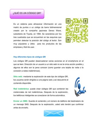 Es un sistema para almacenar información en una
matriz de puntos o un código de barra bidimensional
creado por la compañía japonesa Denso Wave,
subsidiaria de Toyota, en 1994. Se caracteriza por los
tres cuadrados que se encuentran en las esquinas que
permiten detectar la posición del código al lector. Son
muy populares y útiles para los productos de las
empresas y fácil de usar.
Hay diferentes tipos de códigos QR
Los códigos QR pueden desencadenar varias acciones en el smartphone en el
que se leen. Dirección de un usuario a un sitio web no es la única acción posible y
algunos de ellos son la pena conocer (como guardar una tarjeta de visita o la
conexión a redes inalámbricas).
Sitio web: mediante la exploración de este tipo de códigos QR,
los usuarios serán dirigidos a una página web y así descubrirá el
contenido disponible.
Red inalámbrica: puede crear códigos QR que contienen las
credenciales de red inalámbricas. Después de la exploración,
los teléfonos inteligentes se conectaran de forma automática.
Enviar un SMS: Guarde el contenido y el número de teléfono del destinatario de
un mensaje SNS. Después de la exploración, usted solo tendrá que confirmar
antes de enviarlo.
¿QUÉ ES UN CÓDIGO QR?
 