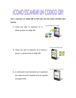 Leer o escanear un código QR es fácil aquí hay tres pasos sencillos para
hacerlo:
1. Tienes que bajar la aplicación en tu
celular de lector de código QR.
2. Tienes que abrir la aplicación de la lectura y
apunte su cámara hacia el código QR.
3. A continuación será reconocido por la aplicación
que realiza la acción asociada como por ejemplo
una página Web.
 