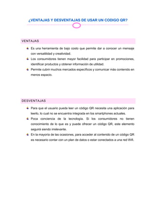 ¿VENTAJAS Y DESVENTAJAS DE USAR UN CODIGO QR?
VENTAJAS
Es una herramienta de bajo costo que permite dar a conocer un mensaje
con versatilidad y creatividad.
Los consumidores tienen mayor facilidad para participar en promociones,
identificar productos y obtener información de utilidad.
Permite cubrir muchos mercados específicos y comunicar más contenido en
menos espacio.
DESVENTAJAS
Para que el usuario pueda leer un código QR necesita una aplicación para
leerlo, lo cual no se encuentra integrada en los smartphones actuales.
Poca conciencia de la tecnología. Si los consumidores no tienen
conocimiento de lo que es y puede ofrecer un código QR, este elemento
seguirá siendo irrelevante.
En la mayoría de las ocasiones, para acceder al contenido de un código QR
es necesario contar con un plan de datos o estar conectados a una red Wifi.
 