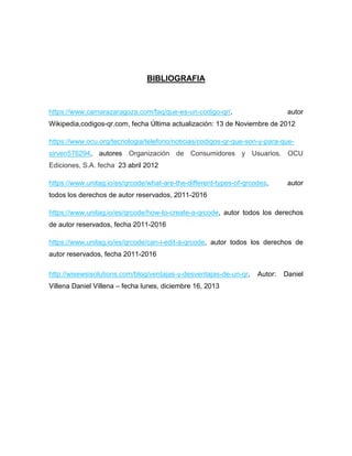 BIBLIOGRAFIA
https://www.camarazaragoza.com/faq/que-es-un-codigo-qr/, autor
Wikipedia,codigos-qr.com, fecha Última actualización: 13 de Noviembre de 2012
https://www.ocu.org/tecnologia/telefono/noticias/codigos-qr-que-son-y-para-que-
sirven576294, autores Organización de Consumidores y Usuarios. OCU
Ediciones, S.A. fecha 23 abril 2012
https://www.unitag.io/es/qrcode/what-are-the-different-types-of-qrcodes, autor
todos los derechos de autor reservados, 2011-2016
https://www.unitag.io/es/qrcode/how-to-create-a-qrcode, autor todos los derechos
de autor reservados, fecha 2011-2016
https://www.unitag.io/es/qrcode/can-i-edit-a-qrcode, autor todos los derechos de
autor reservados, fecha 2011-2016
http://wisewsisolutions.com/blog/ventajas-y-desventajas-de-un-qr, Autor: Daniel
Villena Daniel Villena – fecha lunes, diciembre 16, 2013
 