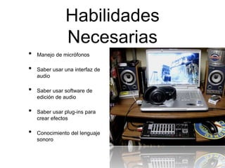 Habilidades
Necesarias
• Manejo de micrófonos
• Saber usar una interfaz de
audio
• Saber usar software de
edición de audio
• Saber usar plug-ins para
crear efectos
• Conocimiento del lenguaje
sonoro
 