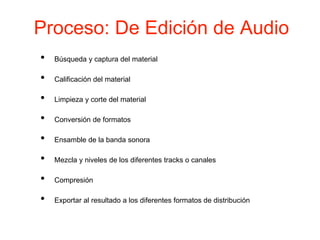 Proceso: De Edición de Audio
• Búsqueda y captura del material
• Calificación del material
• Limpieza y corte del material
• Conversión de formatos
• Ensamble de la banda sonora
• Mezcla y niveles de los diferentes tracks o canales
• Compresión
• Exportar al resultado a los diferentes formatos de distribución
 